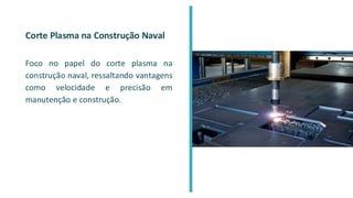 Corte Plasma na Construção Naval
Foco no papel do corte plasma na
construção naval, ressaltando vantagens
como velocidade e precisão em
manutenção e construção.
 