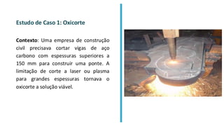 Estudo de Caso 1: Oxicorte
Contexto: Uma empresa de construção
civil precisava cortar vigas de aço
carbono com espessuras superiores a
150 mm para construir uma ponte. A
limitação de corte a laser ou plasma
para grandes espessuras tornava o
oxicorte a solução viável.
 