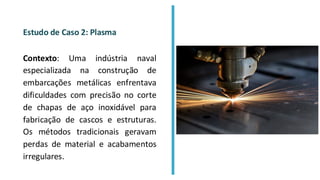 Estudo de Caso 2: Plasma
Contexto: Uma indústria naval
especializada na construção de
embarcações metálicas enfrentava
dificuldades com precisão no corte
de chapas de aço inoxidável para
fabricação de cascos e estruturas.
Os métodos tradicionais geravam
perdas de material e acabamentos
irregulares.
 