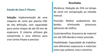 Estudo de Caso 2: Plasma
Solução: Implementação de uma
máquina de corte por plasma CNC
de alta definição, com capacidade
para cortar chapas de até 50 mm de
espessura. O sistema utilizava gás
comprimido e arco elétrico para
criar cortes limpos e precisos
Resultados
Eficiência: Redução de 25% no tempo
de corte em comparação ao método
manual.
Precisão: Melhor acabamento das
bordas, eliminando processos
adicionais de retífica.
Custo-benefício: Economia de material
em até 10% devido à maior precisão.
Flexibilidade: Capacidade de trabalhar
com diferentes espessuras e materiais
como aço carbono, inox e alumínio.
 