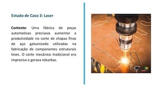 Estudo de Caso 3: Laser
Contexto: Uma fábrica de peças
automotivas precisava aumentar a
produtividade no corte de chapas finas
de aço galvanizado utilizadas na
fabricação de componentes estruturais
leves. O corte mecânico tradicional era
impreciso e gerava rebarbas.
 