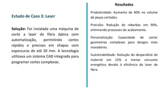 Estudo de Caso 3: Laser
Solução: Foi instalada uma máquina de
corte a laser de fibra óptica com
automatização, permitindo cortes
rápidos e precisos em chapas com
espessuras de até 20 mm. A tecnologia
utilizava um sistema CAD integrado para
programar cortes complexos.
Resultados
Produtividade: Aumento de 40% no volume
de peças cortadas.
Precisão: Redução de rebarbas em 90%,
eliminando processos de acabamento.
Personalização: Capacidade de cortar
geometrias complexas para designs mais
inovadores.
Sustentabilidade: Redução do desperdício de
material em 15% e menor consumo
energético devido à eficiência do laser de
fibra.
 