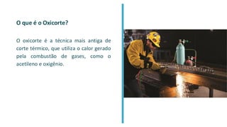 O que é o Oxicorte?
O oxicorte é a técnica mais antiga de
corte térmico, que utiliza o calor gerado
pela combustão de gases, como o
acetileno e oxigênio.
 