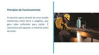 Princípios de Funcionamento
O oxicorte opera através de uma reação
exotérmica entre ferro e oxigênio, que
gera calor suficiente para cortar. É
necessário pré-aquecer o material antes
do corte.
 