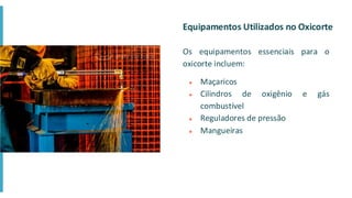 Equipamentos Utilizados no Oxicorte
Os equipamentos essenciais para o
oxicorte incluem:
● Maçaricos
● Cilindros de oxigênio e gás
combustível
● Reguladores de pressão
● Mangueiras
 