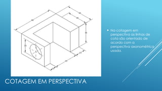 COTAGEM EM PERSPECTIVA
 Na cotagem em
perspectiva as linhas de
cota são orientado de
acordo com a
perspectiva axonométrica
usada.
 