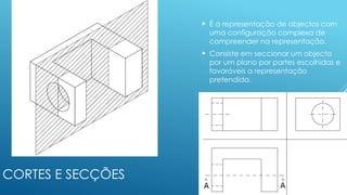 CORTES E SECÇÕES
 É a representação de objectos com
uma configuração complexa de
compreender na representação.
 Consiste em seccionar um objecto
por um plano por partes escolhidas e
favoráveis a representação
pretendida.
 