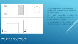 CORTE E SECÇÕES
 Os cortes permite a visualização
interna dos objectos assim entender
as suas formas.
 Os cortes são assinaladas por linhas e
identificadas por letras e setas nas
extremidades das linhas.
 As setas indicam a direcção e o
sentido de observação do corte.
 