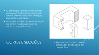 CORTES E SECÇÕES  Representação do corte em
projecções ortogonais e em
perspectiva
 As zonas que sofrem o corte devem
ser representadas por um tracejado
através de uma linha mais fina que a
do contorno da figura.
 O tracejado deve ter uma inclinação
de 45º em relação ao traço do
contorno e equidistante.
 