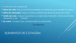 ELEMENTOS DE COTAGEM
 Os elementos da cotagem são:
 Linha de cota: traços contínuos paralelos ao desenho que contêm as cotas.
 Linha de chamada: traços contínuos perpendiculares às linhas de cotas.
 Limite de cota : traços ou pontos ou ainda setas marcam o início e o fim da
dimensão a ser cotada.
 As cotas: números que correspondem às dimensões.
ver exemplo
 