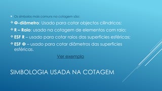 SIMBOLOGIA USADA NA COTAGEM
 Os símbolos mais comuns na cotagem são:
 Φ-diâmetro: Usado para cotar objectos cilindricos;
 R – Raio: usado na cotagem de elementos com raio;
 ESF R – usado para cotar raios das superficies esféricas;
 ESF Φ – usado para cotar diâmetros das superficies
esféricas.
Ver exemplo
 