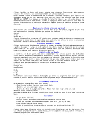 Existem também os tipos void , enum , volatile que citaremos futuramente. Não podemos
esquecer dos ponteiros, que falaremos também em futuros capítulos.
Outro detalhe, existe a possibilidade de se colocar a palavra unsigned , que significa não
sinalizado, antes de um tipo. Isso quer dizer que um inteiro, por exemplo, que varia entre
-32.768 até 32767 (isso calcula- se através do tamanho máximo que ele pode ocupar em
memória) variaria só de 0 em diante. Ou seja, o espaço do menos seria utilizado para mais um
número, ficariamos com 0 até 65535, gastando o mesmo espaço de memória só que de forma
diferente.

Declarando minha primeira variável
Para declarar uma variável, precisamos apenas dizer o tipo da variável, seguida de uma lista
dos identificadores (nomes), separado por vírgula. Por exemplo:
char ch;
int i,j;
double x,y,z;
É muito interessante a forma que o C trabalha com variáveis, desde a declaração, passagem de
parâmetros e todos tipos de operações com variáveis, ele checa, e torna os problemas
referentes a isso mais facilmente de serem detectados.

Variáveis Globais x Locais
Existem basicamente dois tipos de varáveis, as locais e as globais. As locais são aquelas que só
o pedaço (pedaço = = função e será explicado na próxima aula) do programa que a pertence
poderá alterá- la. Já a global, todo programa poderá mexer com ela. Citaremos exemplos mais
específicos depois, fique tranquilo se foi muito abstrato.

Inicializando variáveis
As variáveis em C, em geral, não são necessaria m e n t e zeradas quando são declaradas.
Vamos pensar, as variáveis são pedaços de memória, quando resolvo declarar alguma variável,
estamos associando um nome com um pedaço da memória. Este pedaço de memória pode
estar sujo, ou algo assim, e acaba interfirindo no que vou utilizar numa variável que seria
"limpa". Por isso, torne uma prática dar valores (iniciar) as váriaveis antes de utilizá- las.
Podemos fazer isso de duas formas, inicializando ao declará- las, assim:
int i = 0;
float j = 2.0;
Ou podemos:
int i;
float j;
i= 0;
j = 2.0 ;
Normalmente você deve utilizar a declaração que torne seu programa mais claro para você.
Lembre- se, clareza é muito importante em um programa, artigo passado falamos disso.

Escolhendo variáveis
Ao se escolher uma variável, você deve pensar:
•Qual tipo de variável é preciso para aquele dado;
•Escolher um nome claro para ela;
•Qual será a área de atuação da variável (ficará mais claro na próxima semana)
Mediante a isso, basta declara- la.
Algumas variáveis já se tornaram consagradas, como o char ch, ou o int i,j,k, para controle de
laços.

Exercícios
•O que é uma variável?
•Indique como é declarado duas variáveis inteiras de nome w e z?
•Quais das variáveis seguintes são inválidas: 3ant, %12, _vri, Ab_1v, 0abc
•Qual diferença entre float e double?
•Quais as possibilidade de declaração de variáveis em termos de locais em C?
Pessoal, nessa aula falaremos sobre um conceito muito importante, que é o de função. Caso
não estejam entendendo alguma coisa até aqui, mesmo após ler esta aula, voltem e releiam, as
bases da programação estão sendo vistas.

 