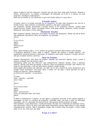 Ignore a palavra void por enquanto, acredite que ela quer dizer nada pelo momento. Quando a
chamo, diminuir(5,3);, eu recebo a mensagem da subtração de 5 por 3, e retorno ao meu
programa. Conseguiu materializar?
Note que as chaves ({ e } ) delimitam o que é da função (bloco) e o que não é.

A função main()
A função main() é a função principal de um programa. Ou seja, todo programa tem que ter a
função main(), caso contrário o compilador reclama e não gera o executável.
Um programa começa executando a função main(). E um programa termina, quando esta
função termina. Porém, dentro da função main() você pode chamar (executar) outras funções.
Falaremos mais sobre o main() adiante.

Chama ndo funções
Bem, podemos chamar (executar) as funções do ponto que desejamos, desde que ela já tenha
sido declarada. Ela desvia o fluxo do programa, por exemplo:
main()
{
int a=10,b = 3;
ação1;
ação2;
diminuir(a,b);
ação3;
}
Nota: neste exemplo ação 1, 2 e 3, podem ser qualque comando (Até mesmo outra função).
O programa desviará o fluxo, após a "ação2", quando ele chamar a função diminuir. isto
suspenderá temporariamente a execução do programa para poder executar a função diminuir,
até que a mesma termine (retorne).

Tipos de funções
Existem basicamente, dois tipos de funções. Aquelas que retornam alguma coisa a quem a
chamou e aquela que não retorna nada.
Começando pelas que não retornam, elas simplesmente realizam tarefas, como o exemplo
anterior. Ela faz uma série de passos, e retorna o fluxo ao programa principal, sem interfirir em
nada em sua execução, a não ser pelo tempo perdido e saída na tela.
Outra opção são funções que retornam um valor de um tipo. Lembre- se, como declaramos uma
função? tipoX nome(tipo1 var1,tipo2 var2); e assim vai. Ou seja, o tipoX equivale ao que a
função vai retornar. Vamos entender:
int diminuir(int parcela1, int parcela2)
{
int total;
total = parcela1 - parcela2;
return total;
}
main()
{
int a=10,b = 3, total;
ação1;
ação2;
total = diminuir(a,b);
printf ("A subtracao vale: %d",total);
ação3;
}
O efeito é exatamente o mesmo, só que agora o programa principal é que estará jogando a
mensagem na tela e a variável do programa, chamada total, que terá o valor da subtração
(resultado, tipo int, retornado de diminuir(a,b)). Aos poucos vamos juntando as peças.
Vale ressaltar, o que determinou a saída da função. No caso, foi a chamada ao comando return,
que interrompe o fluxo do bloco que está sendo executado (saindo deste bloco) e volta aquele
imediatamente anterior. Não é necessário chegar até a última linha da função, o return pode
estar na 1a, 2a, onde quer que seja.

O que é o main?

 