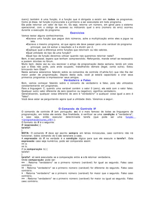 main() também é uma função, é a função que é obrigada a existir em todos os programas.
Como já disse, tal função é procurada e a primeira a ser executada em todo programa.
Ela pode retornar um valor de tipo int. Ou seja, retorna um número, em geral para o sistema
operacional, com o código de sucesso ou indicando qual o erro (número do erro) ocorreu
durante a execução do programa.

Exercícios
Vamos testar alguns conhecimentos.
•Escreva uma função que pegue dois números, ache a multiplicação entre eles e jogue na
tela.
•Escreva o mesmo programa, só que agora ele deve passar para uma variável do programa
principal, que irá somar o resultado a 3 e dividir por 2.
•Explique qual a diferença entre funções que retornam ou não valores.
•Qual utilidade do tipo de uma função?
•Qual tipo de função devemos utilizar quando nao queremos retornar nada?
Bem, é isso pessoal, espero que tenham compreendido. Reforçando, mande email se necessário
e postem dúvidas no fórum.
Muito bem, desta vez eu vou escrever o artigo de programação desta semana, tendo em vista
que o Elias não pode, pois anda ocupado, trabalhando demais (legal, conta outra). Estou
brincando hein Elias?
Nesta semana estaremos falando sobre os comandos de controle (if,while,for) que irão lhe dar
maior poder de programação. Depois desta aula, você já estará capacitado a criar seus
primeiros programas e impressionar seus amigos.

Verdadei ro e Falso
Bom, vamos começar falando sobre o conceito de verdadeiro e falso, pois são utilizados
constantemente em programas.
Para a linguagem C, quando uma variável contém o valor 0 (zero), ela está com o valor falso.
Qualquer outro valor diferente de zero (positivo ou negativo), significa verdadeiro.
Generalizando, qualquer coisa diferente de zero é "verdadeiro" e qualquer coisa igual a zero é
"falso".
Você deve estar se perguntando agora qual a utilidade disto. Veremos a seguir.

O Comando de Controle IF
O comando de controle if (em português: se ) é o mais famoso de todas as linguagens de
programação, em todas ele existe. Sua finalidade, é verificar se uma condição é "verdadeira",
e caso seja, então
executar
determinada
tarefa
(que
pode
ser uma
função
</programacao/curso_c/9/ > ).
O formato do if é o seguinte:
if (expressão ) {
taref a 1
}
NOTA: O comando if deve ser escrito sempr e em letras minúsculas, caso contrário não irá
funcionar, todos comando do C são sensíveis a case.
A expressão do if na verdade é a condição lógica para que ele execute a taref a 1 . Esta
expressão caso seja numérica, pode ser comparada assim:
int a;
int b;
if (a comp ar aç ão b) {
tarefa1
}
taref a 1 só será executada se a comparação entre a e b retornar verdadeira.
Onde compar ação pode ser:
= = : Retorna "verdadeiro" se o primeiro número (variável) for igual ao segundo. Falso caso
contrário.
!= : Retorna "verdadeiro" se o primeiro número (variável) for diferente do segundo. Falso caso
contrário.
> : Retorna "verdadeiro" se o primeiro número (variável) for maior que o segundo. Falso caso
contrário.
> = : Retorna "verdadeiro" se o primeiro número (variável) for maior ou igual ao segundo. Falso
caso contrário.

 