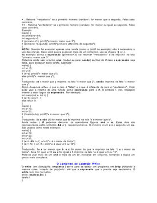< : Retorna "verdadeiro" se o primeiro número (variável) for menor que o segundo. Falso caso
contrário.
< = : Retorna "verdadeiro" se o primeiro número (variável) for menor ou igual ao segundo. Falso
caso contrário.
Exemplo:
main() {
int primeiro = 10;
int segundo = 5;
if (primeiro > 3) printf("primeiro maior que 3");
if (primeiro! = segundo) printf("primeiro diferente do segundo");
}
NOTA: Quando for executar apenas uma tarefa (como o printf no exemplo) não é necessário o
uso das chaves. Caso você queira executar mais de um comando, use as chaves ( { e } ).
No exemplo acima a expressão (primeiro > 3) vai retornar "verdadeiro" e irá imprimir na tela
"primeiro maior que 3".
Podemos ainda usar o termo else (traduz- se para: senão ) ao final do if caso a expressão seja
falsa, para executar outra tarefa. Exemplo:
main() {
int x=10;
int y=2;
if (x> y) printf("x maior que y");
else printf("x menor que y");
}
Traduzindo: se x maior que y imprima na tela "x maior que y", senão imprima na tela "x menor
que y".
Como dissemos antes, o que é zero é "falso" e o que é diferente de zero é "verdadeiro". Você
pode usar o retorno de uma função como expressão para o if . O símbolo ! (not, negação)
inverte o valor lógico da expressão . Por exemplo:
int maior(int a, int b) {
if (a>b) return 1;
else retun 0;
}
main() {
int a=10;
int b=20;
if (!maior(a,b)) printf("a é menor que b");
}
Traduzindo: Se a não (! ) for maior que b imprima na tela "a é menor que b".
Ainda sobre o if podemos destacar os operadores lógicos and e or . Estes dois são
representados pelos símbolos && e || , respectivamente. O primeiro é um e e o segundo um ou .
São usados como neste exemplo:
main() {
int a=10;
int b=20;
int c=30;
if (a<b && c>b) printf("c é o maior de todos");
if (a= = 1 0 || a= = 5) prnt("a é igual a 5 ou 10");
}
Traduzindo: Se a for menor que b , e c for maior do que b imprima na tela "c é o maior de
todos". Se a for igual a 10 ou a for igual a 5 imprima na tela "a é igual a 5 ou 10".
Pode- se usar mais de um and e mais de um or , inclusive em conjunto, tornando a lógica um
pouco mais complexa.

O Comando de Controle While
O while (em português: enqu an to ) serve para se deixar um programa em loop (rodando a
mesma coisa, travado de propósito) até que a expressão que o prende seja verdadeira. O
while tem dois formatos:
while (expressão ) {
tarefa1
}

 