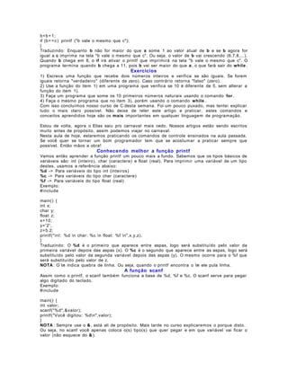 b=b + 1 ;
if (b= = c ) printf ("b vale o mesmo que c");
}
Traduzindo: Enquanto b não for maior do que a some 1 ao valor atual de b e se b
igual a c imprima na tela "b vale o mesmo que c". Ou seja, o valor de b vai crescendo
Quando b chega em 8, o if irá ativar o printf que imprimirá na tela "b vale o mesmo
programa termina quando b chega a 11, pois b vai ser maior do que a , o que fará sair

agora for
(6,7,8,...).
que c". O
do while .

Exercícios
1) Escreva uma função que recebe dois números inteiros e verifica se são iguais. Se forem
iguais retorna "verdadeiro" (diferente de zero). Caso contrário retorna "falso" (zero).
2) Use a função do item 1) em uma programa que verifica se 10 é diferente de 5, sem alterar a
função do item 1).
3) Faça um programa que some os 10 primeiros números naturais usando o comando for .
4) Faça o mesmo programa que no item 3), porém usando o comando while .
Com isso concluímos nosso curso de C desta semana. Foi um pouco puxado, mas tentei explicar
tudo o mais claro possível. Não deixe de reler este artigo e praticar, estes comandos e
conceitos aprendidos hoje são os mais importantes em qualquer linguagem de programação.
Estou de volta, agora o Elias saiu pro carnaval mais cedo. Nossos artigos estão sendo escritos
muito antes de propósito, assim podemos viajar no carnaval.
Nesta aula de hoje, estaremos praticando os comandos de controle ensinados na aula passada.
Se você quer se tornar um bom programador tem que se acostumar a praticar sempre que
possível. Então mãos a obra!

Conhecendo melhor a função printf
Vamos então aprender a função printf um pouco mais a fundo. Sabemos que os tipos básicos de
variáveis são: int (inteiro), char (caractere) e float (real). Para imprimir uma variável de um tipo
destes, usamos a referência abaixo:
%d -> Para variáveis do tipo int (inteiros)
%c -> Para variáveis do tipo char (caractere)
%f -> Para variáveis do tipo float (real)
Exemplo:
#include
main() {
int x;
char y;
float z;
x=10;
y='2';
z=5.2;
printf("int: %d n char: %c n float: %f n",x,y,z);
}
Traduzindo: O %d é o primeiro que aparece entre aspas, logo será substituído pelo valor da
primeira variável depois das aspas (x). O %c é o segundo que aparece entre as aspas, logo será
substituído pelo valor da segunda variável depois das aspas (y). O mesmo ocorre para o %f que
será substituído pelo valor de z.
NOTA : O n indica quebra de linha. Ou seja, quando o printf encontra o n ele pula linha.

A função scanf
Assim como o printf, o scanf também funciona a base de %d, %f e %c. O scanf serve para pegar
algo digitado do teclado.
Exemplo:
#include
main() {
int valor;
scanf("%d",&valor);
printf("Você digitou: %dn",valor);
}
NOTA : Sempre use o & , está ali de propósito. Mais tarde no curso explicaremos o porque disto.
Ou seja, no scanf você apenas coloca o(s) tipo(s) que quer pegar e em que variável vai ficar o
valor (não esquece do & ).

 
