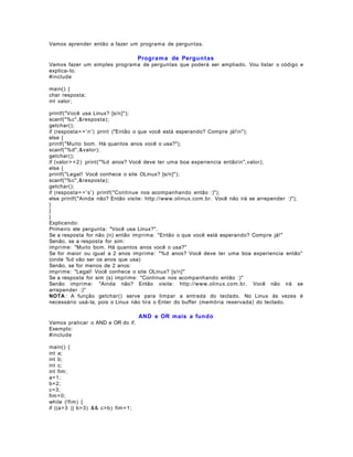Vamos aprender então a fazer um programa de perguntas.

Progra m a de Pergun tas
Vamos fazer um simples programa de perguntas que poderá ser ampliado. Vou listar o código e
explica- lo.
#include
main() {
char resposta;
int valor;
printf("Você usa Linux? [s/n]");
scanf("%c",&resposta);
getchar();
if (resposta = = ' n ') print ("Então o que você está esperando? Compre já!n");
else {
printf("Muito bom. Há quantos anos você o usa?");
scanf("%d",&valor);
getchar();
if (valor > = 2 ) print("%d anos? Você deve ter uma boa experiencia entãon",valor);
else {
printf("Legal! Você conhece o site OLinux? [s/n]");
scanf("%c",&resposta);
getchar();
if (resposta = = 's') printf("Continue nos acompanhando então :)");
else printf("Ainda não? Então visite: http://www.olinux.com.br. Você não irá se arrepender :)");
}
}
}
Explicando:
Primeiro ele pergunta: "Você usa Linux?".
Se a resposta for não (n) então imprima: "Então o que você está esperando? Compre já!"
Senão, se a resposta for sim:
imprime: "Muito bom. Há quantos anos você o usa?"
Se for maior ou igual a 2 anos imprime: "%d anos? Você deve ter uma boa experiencia então"
(onde %d vão ser os anos que usa)
Senão, se for menos de 2 anos:
imprime: "Legal! Você conhece o site OLinux? [s/n]"
Se a resposta for sim (s) imprime: "Continue nos acompanhando então :)"
Senão imprime: "Ainda não? Então visite: http://www.olinux.com.br. Você não irá se
arrepender :)"
NOTA : A função getchar() serve para limpar a entrada do teclado. No Linux às vezes é
necessário usá- la, pois o Linux não tira o Enter do buffer (memória reservada) do teclado.

AND e OR mais a fundo
Vamos praticar o AND e OR do if.
Exemplo:
#include
main() {
int a;
int b;
int c;
int fim;
a=1;
b=2;
c=3;
fim = 0;
while (!fim) {
if ((a>3 || b>3) && c>b) fim = 1;

 