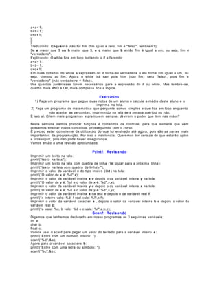 a=a + 1;
b=b + 1 ;
c=c + 1;
}
}
Traduzindo: Enquan to não for fim (fim igual a zero, fim é "falso", lembram?):
Se a maior que 3 ou b maior que 3, e c maior que b então fim é igual a um, ou seja, fim é
"verdadeiro".
Explicando: O while fica em loop testando o if e fazendo:
a=a + 1;
b=b + 1 ;
c=c + 1;
Em duas rodadas do while a expressão do if torna- se verdadeira e ele torna fim igual a um, ou
seja, chegou ao fim. Agora o while irá sair pois !fim (não fim) será "falso", pois fim é
"verdadeiro" (não verdadeiro = falso).
Use quantos parênteses forem necessários para a expressão do if ou while. Mas lembre- se,
quanto mais AND e OR, mais complexa fica a lógica.

Exercícios
1) Faça um programa que pegue duas notas de um aluno e calcule a média deste aluno e a
imprima na tela.
2) Faça um programa de matemática que pergunte somas simples e que fica em loop enquanto
não acertar as perguntas, imprimindo na tela se a pessoa acertou ou não.
É isso aí. Criem mais programas e pratiquem sempre. Já viram o poder que têm nas mãos?
Nesta semana iremos praticar funções e comandos de controle, para que semana que vem
possamos ensinar novos conceitos, prosseguindo com o curso.
É preciso estar consciente da utilização do que foi ensinado até agora, pois são as partes mais
importantes da programação. Por isso a insistencia. Queremos ter certeza de que estarão aptos
a prosseguir, pois não pode haver insegurança.
Vamos então a uma revisão aprofundada.

Printf: Revisando
Imprimir um texto na tela:
printf("texto na tela");
Imprimir um texto na tela com quebra de linha ( n : pular para a próxima linha):
printf("texto na tela com quebra de linhan");
Imprimir o valor da variável x do tipo inteiro (int ) na tela:
printf("O valor de x é: %d",x);
Imprimir o valor da variável inteira x e depois o da variável inteira y na tela:
printf("O valor de y é: %d e o valor de x é: %d",y,x);
Imprimir o valor da variável inteira y e depois o da variável inteira x na tela:
printf("O valor de x é: %d e o valor de y é: %d",x,y);
Imprimir o valor da variável inteira x na tela e depois o da variável real f :
printf("x inteiro vale: %d, f real vale: %f",x,f);
Imprimir o valor da variável caracter a , depois o valor da variável inteira b e depois o valor da
variável real c:
printf("a vale: %c, b vale: %d e c vale: %f",a,b,c);

Scanf: Revisando
Digamos que tenhamos declarado em nosso programas as 3 seguintes variáveis:
int a;
char b;
float c;
Vamos usar o scanf para pegar um valor do teclado para a variável inteira a :
printf("Entre com um número inteiro: ");
scanf("%d",&a);
Agora para a variável caractere b :
printf("Entre com uma letra ou símbolo: ");
scanf("%c",&b);

 