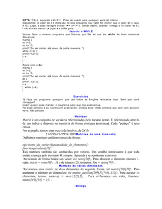 NOTA : O i+ + equivale a i=i + 1 ; . Pode ser usado para qualquer variável inteira.
Explicando: O valor de i é impresso na tela enquanto seu valor for menor que o valor de k (que
é 10). Logo, a cada iteração é feito i+ + (i=i + 1). Sendo assim, quando i chega a 10 (valor de k),
i não é mais menor (< ) que k e o for para.

Usando o WHILE
Vamos fazer o mesmo programa que fizemos pro for só que pro while de duas maneiras
diferentes:
main() {
int i=0;
int k=10;
printf("Eu sei contar até nove, de outra maneira: ");
while (i<k) {
printf("%d",i);
i+ + ;
}
}
Agora com o do :
main() {
int i=0;
int k=10;
printf("Eu sei contar até nove, de outra maneira: ");
do {
printf("%d",i);
i+ + ;
} while (i<k)
}

Exercícios
1) Faça um programa qualquer que use todas as funções revisadas hoje. Será que você
consegue?
Quem quiser pode mandar o programa para que nós analisemos.
Por essa semana é só. Continuem praticando. O Elias deve voltar semana que vem com assunto
novo. Não percam.

Matrizes

Matriz é um conjunto de variáveis referenciadas pelo mesmo nome. É referenciada através
de um índice e disposta na memória de forma contígua (contínua). Cada "pedaço" é uma
célula.
Por exemplo, temos uma matriz de inteiros, de 2x10:
5120936912393821019Matrizes de uma dimensão
Definimos matrizes unidimensionais da forma:
tipo nome_da_variavel[quantidade_de_elementos];
float temperatura[10];
Tais matrizes também são conhecidas por vetores. Um detalhe interessante é que toda
matriz começa pelo elemento 0, sempre. Aprenda a se acostumar com isso.
Declarando de forma básica um vetor: int vetor[20];. Para alcançar o elemento número 1,
seria: inicio = vetor[0]; . Já o de número 20, teriamos: fim = vetor[19]; .
Matrizes de várias dimensões

Declaramos uma matriz de duas dimensões da seguinte forma: int matriz[20][20];. Para
aumentar o número de dimensões: int matriz_auxiliar[20][30][30]..[30];. Para acessar os
elementos, temos: variavel = matriz[2][3]; . Para atribuirmos um valor, fazemos:
matriz[19][18] = 10; .
Strings

 