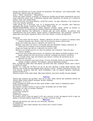 Strings são definidas em C como vetores de caracteres. Por exemplo: char endereco[50]; . Para
atribuirmos valores a elas não podemos:
nome = "Elias"; sobrenome = "Bareinboim";
Temos que copiar caracter a caracter ou utilizarmos funções que já façam exatamente isso (em
nosso exercícios temos isso). A biblioteca especial para tratamento de strings em C chama- se
string.h . Dica: usar função strcpy
Para imprimirmos uma string fazemos: printf("%s",nome); . Ou seja, utilizamos o %s. Lembre- se,
o %c é um caracter somente.
Todas strings em C terminam com 0. É imprescindível ter um marcador para fazermos
operações com strings. A variável nome contém "Elias", então:
Elias00123456789Para leitura de dados podemos também utilizar rotinas já prontas ou
implementarmos as nossas próprias (teremos exercícios exatamente disso).
Em funções devemos nos referenciar a vetores pelo seu nome absoluto, na próxima aula
entenderemos tudo muito melhor, fiquem calmos !:) Exemplificando, char nome[30]; , quando se
passa para uma função, passamos nome e em outro campo o número de elementos.
Exercícios
•Crie uma matriz 5x5 de inteiros . Acesse o elemento da linha 3 e coluna 4 e coloque numa
variável chamada tmp. Ponha o valor 20 na primeira coluna e última linha.
•Faça uma função que retorne o elemento de número 22.
•Declare uma matriz de inteiros. A dimensão deve ser 20x40x80. Acesse o elemento de
índice 2/5/10 e coloque- o numa variável chamada tmp2.
•Faça uma função que retorne o elemento de número 1024.
•Escreva uma função para ler um vetor de qualquer tipo e tamanho. Faça uma para
imprimir também.
•Faça uma outra função para procurar um elemento (tipo básico de dados) qualquer (a se
passar posição de ínicio de procura) e retornar a posição da primeira ocorrência.
•Com a função acima, faça uma terceira que retorne o número de ocorrência de um
elemento em vetor.
•Escreva um programa que copie strings. O nome da função chama- se copia_string e deve
receber a origem e destino. Por exemplo, copia_string(destino,origem).
Bem, os desenhos estão feios mas espero que tenha sido claro. Qualquer dúvida usem o fórum
ou mande- me email
Alguém viu o Elias por aí? Pois é, lá vou eu de novo escrever o artigo desta semana. Hoje
faremos uma revisão da aula passada sobre vetores e matriz. Também estaremos iniciando um
novo assunto: ponteiros. Eles têm várias finalidades e são um assunto bastante importante
quando se fala em C.
Veremos porque ainda neste artigo. Mas antes faremos uma breve revisão da aula passada.

Vetores
Vetores são variáveis que guardam mais de um valor. Estes valores são acessados através de
índices. Estes índices sempre começam de zero. Exemplo:
int teste[4] = { 5, 4, 3, 2 };
Então a posição de índice zero do vetor teste contém o valor inteiro 5. Acessamos assim:
printf("%dn",teste[0]);
Isto imprime na tela o número 5, que é o valor da posição zero do vetor teste.
Para alterar um valor é a simples. Exemplo:
int teste[2] = { 10, 20 };
printf("%dn",teste[1]);
teste[1] = 3 0;
printf("%dn",teste[1]);
No primeiro printf o valor de teste[1] é 20, ele o imprime na tela. No segundo printf o valor de
teste[1] é 30 (pois fizemos teste[1] = 3 0), e o printf o imprime na tela.

Matrizes
Matrizes são vetores com mais de uma dimensão. Exemplo:
int teste[5] [10];
Colocamos um valor (neste exemplo 20) na linha zero e coluna 5 assim:
teste[0] [5] = 2 0 ;

 