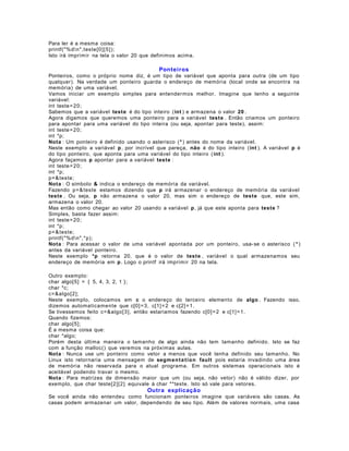 Para ler é a mesma coisa:
printf("%dn",teste[0] [ 5] );
Isto irá imprimir na tela o valor 20 que definimos acima.

Ponteiros
Ponteiros, como o próprio nome diz, é um tipo de variável que aponta para outra (de um tipo
qualquer). Na verdade um ponteiro guarda o endereço de memória (local onde se encontra na
memória) de uma variável.
Vamos iniciar um exemplo simples para entendermos melhor. Imagine que tenho a seguinte
variável:
int teste = 20;
Sabemos que a variável teste é do tipo inteiro (int ) e armazena o valor 20 .
Agora digamos que queremos uma ponteiro para a variável teste . Então criamos um ponteiro
para apontar para uma variável do tipo inteira (ou seja, apontar para teste), assim:
int teste = 20;
int *p;
Nota : Um ponteiro é definido usando o asterisco ( * ) antes do nome da variável.
Neste exemplo a variável p , por incrível que pareça, não é do tipo inteiro (int ). A variável p é
do tipo ponteiro, que aponta para uma variável do tipo inteiro ( int ).
Agora façamos p apontar para a variável teste :
int teste = 20;
int *p;
p= & teste;
Nota : O símbolo & indica o endereço de memória da variável.
Fazendo p= & teste estamos dizendo que p irá armazenar o endereço de memória da variável
teste . Ou seja, p não armazena o valor 20, mas sim o endereço de teste que, este sim,
armazena o valor 20.
Mas então como chegar ao valor 20 usando a variável p , já que este aponta para teste ?
Simples, basta fazer assim:
int teste = 20;
int *p;
p= & teste;
printf("%dn",*p);
Nota : Para acessar o valor de uma variável apontada por um ponteiro, usa- se o asterisco ( * )
antes da variável ponteiro.
Neste exemplo *p retorna 20, que é o valor de teste , variável o qual armazenamos seu
endereço de memória em p . Logo o printf irá imprimir 20 na tela.
Outro exemplo:
char algo[5] = { 5, 4, 3, 2, 1 };
char *c;
c=&algo[2];
Neste exemplo, colocamos em c o endereço do terceiro elemento de algo . Fazendo isso,
dizemos automaticamente que c[0] = 3, c[1] = 2 e c[2] = 1.
Se tivessemos feito c=&algo[3], então estariamos fazendo c[0] = 2 e c[1] = 1.
Quando fizemos:
char algo[5];
É a mesma coisa que:
char *algo;
Porém desta última maneira o tamanho de algo ainda não tem tamanho definido. Isto se faz
com a função malloc() que veremos na próximas aulas.
Nota : Nunca use um ponteiro como vetor a menos que você tenha definido seu tamanho. No
Linux isto retornaria uma mensagem de segm en t a t io n fault pois estaria invadindo uma área
de memória não reservada para o atual programa. Em outros sistemas operacionais isto é
aceitável podendo travar o mesmo.
Nota : Para matrizes de dimensão maior que um (ou seja, não vetor) não é válido dizer, por
exemplo, que char teste[2][ 2] equivale à char **teste. Isto só vale para vetores.

Outra explicação
Se você ainda não entendeu como funcionam ponteiros imagine que variáveis são casas. As
casas podem armazenar um valor, dependendo de seu tipo. Além de valores normais, uma casa

 