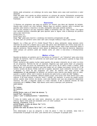 destas pode armazenar um endereço de outra casa. Nesta outra casa você econtraria o valor
desejado.
Pode não estar claro aonde se utiliza ponteiros e o porque de usa- los. Entretando acompanhe
nossos artigos e você vai entender porque ponteiros são muito importantes e qual sua
finalidade.

Exercícios
1) Escreva um programa que peça ao usuário um número que deve ser digitado do teclado.
Guarde este número em uma variável. Depois faça um ponteiro apontar para a variável que
guardou este número e imprima- o na tela, acessando este pela variável ponteiro.
2) Crie uma variável x do tipo caractere (char ) e armazene nela um valor inicial. Crie agora
uma variável ponteiro chamada ptr para apontar para x . Agora, note a diferença do ponteiro
para o tipo imprimindo:
printf("%dn",x);
printf("%pn",ptr);
Onde "%p" pede para imprimir o endereço de memória armazenado em ptr .
3) Tente usar um ponteiro como vetor sem usar a função malloc() e veja o que ocorre.
Alguém viu o Elias por aí? E o André Souza? Pois é, estou estreando nessa semana como
colunista do curso de C. Espero que o curso não perca uma identidade por minha causa pois os
dois são excelentes professores de C. Deixando de papo furado, hoje a aula continuará sobre o
assunto ponteiros. Vamos explicar como alocar (e desalocar) uma área de memória, falaremos
sobre porque um ponteiro pode ser tratado como um vetor e vice- versa e introduziremos
strings.

Malloc e Free
Quando- se declara um ponteiro em C, nós temos um "ponteiro", um "indicativo" para uma única
posição de memória. Isso é o suficiente se você quiser que esse ponteiro apenas te diga onde
está uma variável.
Porém, ponteiros são usados muitas vezes quando não se sabe o tamanho de um vetor no início
de um programa. Permita- me dar um exemplo. Digamos que você queira fazer um programa
para ler as notas da prova de matemática de uma turma de 5ª série e fazer a média. Você
deseja fazer um programa genérico que será usado em um colégio que possui turmas de 5ª de
número variado de alunos. Então você tem 2 opções: descobrir qual o tamanho da maior turma
e declarar no início de seu programa um vetor de inteiros com esse número ( int
notas[ m ai o r_n º_d e_alunos] ) ou declarar um ponteiro para inteiros que depois será um vetor,
quando o usuário, entrar com o número de alunos de cada turma a cada vez ( int *notas ).
A primeira opção não é maleável. Sempre poderá surgir uma turma com mais alunos que o seu
máximo. E se você colocar o máximo como 1 milhão, por exemplo, e nunca (ou quase nunca)
estiver usando esse número de alunos, você está fazendo com que seu programa desperdice
memória. Por isso, a segunda opção é a mais indicada. E ela é possível através de dois
comandos de C: malloc e free . Veja abaixo como seria o exemplo com ponteiros.
void main ()
{
int *notas;
int numero;
int i;
printf("En tr e com o nº total de alunos: ");
scanf(" %d" , &nu m e ro );
notas = (int *) malloc(n u m e r o * sizeof(int ) );
}
A linha do malloc pode ser vista como: alocamos um vetor que tem número posições de
inteiros. Agora notas pode ser acessada como um vetor qualquer.
for(i = 0 ; i<n u m e r o ; i+ + ) {
printf(" Di gi t e a nota do aluno %d ",i+ 1 );
scanf(" %d" , ¬ a s [ i ] );
printf(" nA nota do aluno %d é %d:", i+ 1, notas[i]);
}
Uma observação é que eu pergunto a nota do aluno 1, mas na verdade, essa nota é
armazenada na posição 0 do vetor, pois vetores em C, começam na posição zero.

 