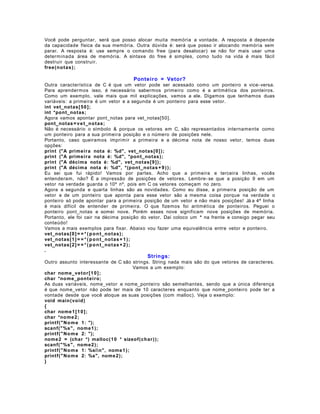 Você pode perguntar, será que posso alocar muita memória a vontade. A resposta é depende
da capacidade física da sua memória. Outra dúvida é: será que posso ir alocando memória sem
parar. A resposta é: use sempre o comando free (para desalocar) se não for mais usar uma
determinada área de memória. A sintaxe do free é simples, como tudo na vida é mais fácil
destruir que construir.
free(n o t as );

Ponteiro = Vetor?
Outra característica de C é que um vetor pode ser acessado como um ponteiro e vice- versa.
Para aprendermos isso, é necessário sabermos primeiro como é a aritmética dos ponteiros.
Como um exemplo, vale mais que mil explicações, vamos a ele. Digamos que tenhamos duas
variáveis: a primeira é um vetor e a segunda é um ponteiro para esse vetor.
int vet_notas[ 5 0 ];
int *pont_no tas;
Agora vamos apontar pont_notas para vet_notas[50].
pont_notas = v e t_no t as;
Não é necessário o símbolo & porque os vetores em C, são representados internamente como
um ponteiro para a sua primeira posição e o número de posições nele.
Portanto, caso queiramos imprimir a primeira e a décima nota de nosso vetor, temos duas
opções:
print ("A primei ra nota é: %d", vet_notas[0 ] );
print ("A primei ra nota é: %d", *pont_notas);
print ("A décima nota é: %d", vet_notas[9 ] );
print ("A décima nota é: %d", *(pont_notas + 9 ) ) ;
Eu sei que fui rápido! Vamos por partes. Acho que a primeira e terceira linhas, vocês
entenderam, não? É a impressão de posições de vetores. Lembre- se que a posição 9 em um
vetor na verdade guarda o 10º nº, pois em C os vetores começam no zero.
Agora a segunda e quarta linhas são as novidades. Como eu disse, a primeira posição de um
vetor e de um ponteiro que aponta para esse vetor são a mesma coisa porque na verdade o
ponteiro só pode apontar para a primeira posição de um vetor e não mais posições! Já a 4ª linha
é mais difícil de entender de primeira. O que fizemos foi aritmética de ponteiros. Peguei o
ponteiro pont_notas e somei nove. Porém esses nove significam nove posições de memória.
Portanto, ele foi cair na décima posição do vetor. Daí coloco um * na frente e consigo pegar seu
conteúdo!
Vamos a mais exemplos para fixar. Abaixo vou fazer uma equivalência entre vetor e ponteiro.
vet_notas[0 ] = = * ( p o n t_no t as);
vet_notas[1 ] = = * ( p o n t_no t as + 1 ) ;
vet_notas[2 ] = = * ( p o n t_no t as + 2 ) ;
.

Strings:
Outro assunto interessante de C são strings. String nada mais são do que vetores de caracteres.
Vamos a um exemplo:
char nome_veto r [ 1 0 ] ;
char *no me_pon t ei ro;
As duas variáveis, nome_vetor e nome_ponteiro são semelhantes, sendo que a única diferença
é que nome_vetor não pode ter mais de 10 caracteres enquanto que nome_ponteiro pode ter a
vontade desde que você aloque as suas posições (com malloc). Veja o exemplo:
void main (void )
{
char nome 1 [ 1 0 ] ;
char *no me 2;
printf(" No m e 1: ");
scanf(" %s", nome1 );
printf(" No m e 2: ");
nome 2 = (char *) malloc(10 * sizeof(char ) );
scanf(" %s", nome2 );
printf(" No m e 1: %sin", nome1 );
printf(" No m e 2: %s", nome 2);
}

 