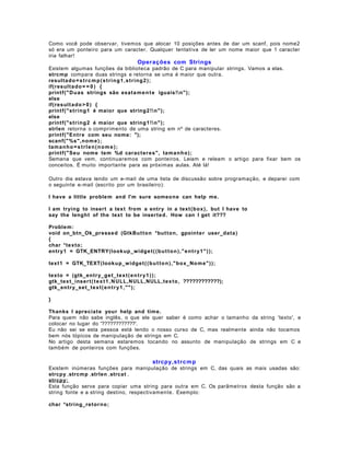 Como você pode observar, tivemos que alocar 10 posições antes de dar um scanf, pois nome2
só era um ponteiro para um caracter. Qualquer tentativa de ler um nome maior que 1 caracter
iria falhar!

Operações com Strings
Existem algumas funções da biblioteca padrão de C para manipular strings. Vamos a elas.
strcmp compara duas strings e retorna se uma é maior que outra.
resulta d o = s t r c m p ( s t ri n g 1 , s t ri n g 2 );
if(resul t a d o = = 0 ) {
printf(" D u as strings são exata m e n t e iguais!n");
else
if(resul t a d o > 0 ) {
printf("stri n g 1 é maior que string2 ! n" );
else
printf("stri n g 2 é maior que string1 ! n" );
strlen retorna o comprimento de uma string em nº de caracteres.
printf("En tr e com seu nome: ");
scanf(" %s",no m e ) ;
tam a n h o = s t r l e n ( n o m e ) ;
printf("Seu nome tem %d caract er es", tama n ho);
Semana que vem, continuaremos com ponteiros. Leiam e releam o artigo para fixar bem os
conceitos. É muito importante para as próximas aulas. Até lá!
Outro dia estava lendo um e-mail de uma lista de discussão sobre programação, e deparei com
o seguinte e-mail (escrito por um brasileiro):
I have a little proble m and I'm sure someone can help me.
I am trying to insert a text from a entr y in a text (box ), but I have to
say the lengh t of the text to be insert ed . How can I get it???
Proble m:
void on_btn_Ok_pressed (GtkBu t ton *but ton, gpointe r user_data )
{
char *texto ;
entry1 = GTK_ENTRY(lookup_w idge t ( ( b u t t o n ) ," e n t r y1 " ) );
text1 = GTK_TEXT(looku p_w idg e t ( ( b u t t o n ) ," box_No m e" ) );
texto = (gtk_en tr y_g e t_tex t ( e n t r y1 ) ) ;
gtk_tex t_inser t ( t e x t 1 , N ULL, NULL,NULL,tex to , ????????????);
gtk_entr y_set_tex t ( e n t r y1 , "" );
}
Thanks I aprecia t e your help and time.
Para quem não sabe inglês, o que ele quer saber é como achar o tamanho da string 'texto', e
colocar no lugar do '????????????'.
Eu não sei se esta pessoa está lendo o nosso curso de C, mas realmente ainda não tocamos
bem nós tópicos de manipulação de strings em C.
No artigo desta semana estaremos tocando no assunto de manipulação de strings em C e
também de ponteiros com funções.

strcpy,strc m p
Existem inúmeras funções para manipulação de strings em C, das quais as mais usadas são:
strcpy ,strcmp ,strlen ,strcat .
strcpy:
Esta função serve para copiar uma string para outra em C. Os parâmetros desta função são a
string fonte e a string destino, respectivamente. Exemplo:
char *string_reto r n o;

 