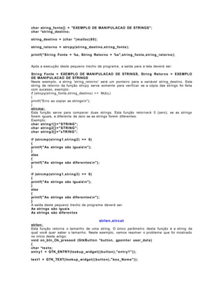 char string_fon te [ ] = "EXEMPLO DE MANIPULACAO DE STRINGS";
char *string_desti no;
string_desti no = (char *)malloc(8 0 );
string_reto rn o = strcpy(st ri n g_destino,st ring_font e );
printf("S tri n g Fonte = %s, String Retorno = %s",string_font e ,s t ring_reto rno );
Após a execução deste pequeno trecho de programa, a saída para a tela deverá ser:
String Fonte = EXEMPLO DE MANIPULACAO DE STRINGS, String Retorno = EXEMPLO
DE MANIPULACAO DE STRINGS
Neste exemplo, a string 'string_retorno' será um ponteiro para a variável string_destino. Esta
string de retorno da função strcpy serve somente para verificar se a cópia das strings foi feita
com sucesso, exemplo:
if (strcpy(string_fonte,string_destino) = = NULL)
{
printf("Erro ao copiar as stringsn");
}
strcmp:
Esta função serve para comparar duas strings. Esta função retornará 0 (zero), se as strings
forem iguais, e diferente de zero se as strings forem diferentes.
Exemplo:
char string 1[ ] = " S TRI NG";
char string 2[ ] = " S TRI NG";
char string 3[ ] = " sTRI NG";
if (strcmp (s t ri n g 1, s t ri n g 2 ) = = 0)
{
printf("As strings são iguaisn");
}
else
{
printf("As strings são difere n t es n" );
}
if (strcmp (s t ri n g 1, s t ri n g 3 ) = = 0)
{
printf("As strings são iguaisn");
}
else
{
printf("As strings são difere n t es n" );
}
A saída deste pequeno trecho de programa deverá ser:
As strings são iguais
As strings são diferen t es

strlen,strca t
strlen:
Esta função retorna o tamanho de uma string. O único parâmetro desta função é a string da
qual você quer saber o tamanho. Neste exemplo, vamos resolver o problema que foi mostrado
no início deste artigo:
void on_btn_Ok_pressed (GtkBu t ton *but ton, gpointe r user_data )
{
char *texto ;
entry1 = GTK_ENTRY(lookup_w idge t ( ( b u t t o n ) ," e n t r y1 " ) );
text1 = GTK_TEXT(looku p_w idg e t ( ( b u t t o n ) ," box_No m e" ) );

 