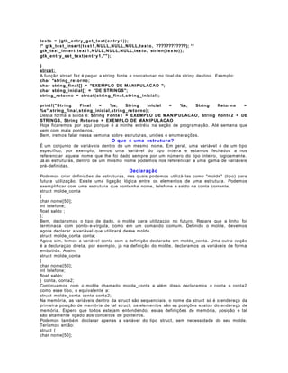 texto = (gtk_en tr y_g e t_tex t ( e n t r y1 ) ) ;
/* gtk_tex t_inser t ( t e x t 1 , N ULL,NULL,NULL,t ex to , ????????????); */
gtk_tex t_inser t ( t e x t 1 , N ULL, NULL,NULL,tex to , strlen( t e x t o ) );
gtk_entr y_set_tex t ( e n t r y1 , "" );
}
strcat:
A função strcat faz é pegar a string fonte e concatenar no final da string destino. Exemplo:
char *string_reto r n o;
char string_final [] = "EXEMPLO DE MANIPULACAO ";
char string_inicial[] = "DE STRINGS";
string_reto rn o = strcat (s tri n g_fin al,string_inicial);
printf("S tri n g
Final
=
%s,
String
Inicial
=
%s,
String
Retorno
=
%s",strin g_final ,st ri n g_inicial,string_re tor no);
Dessa forma a saída é: String Fonte1 = EXEMPLO DE MANIPULACAO, String Fonte 2 = DE
STRINGS, String Retorno = EXEMPLO DE MANIPULACAO
Hoje ficaremos por aqui porque é a minha estréia na seção de programação. Até semana que
vem com mais ponteiros.
Bem, iremos falar nessa semana sobre estruturas, uniões e enumerações.

O que é uma estrutu r a?
É um conjunto de variáveis dentro de um mesmo nome. Em geral, uma variável é de um tipo
específico, por exemplo, temos uma variável do tipo inteira e estamos fechados a nos
referenciar aquele nome que lhe foi dado sempre por um número do tipo inteiro, logicamente.
Já as estruturas, dentro de um mesmo nome podemos nos referenciar a uma gama de variáveis
pré- definidas.

Declaração
Podemos criar definições de estruturas, nas quais podemos utilizá- las como "molde" (tipo) para
futura utilização. Existe uma ligação lógica entre os elementos de uma estrutura. Podemos
exemplificar com uma estrutura que contenha nome, telefone e saldo na conta corrente.
struct molde_conta
{
char nome[50];
int telefone;
float saldo ;
};
Bem, declaramos o tipo de dado, o molde para utilização no futuro. Repare que a linha foi
terminada com ponto- e-vírgula, como em um comando comum. Definido o molde, devemos
agora declarar a variável que utilizará desse molde.
struct molde_conta conta;
Agora sim, temos a variável conta com a definição declarada em molde_conta. Uma outra opção
é a declaração direta, por exemplo, já na definição do molde, declaramos as variáveis de forma
embutida. Assim:
struct molde_conta
{
char nome[50];
int telefone;
float saldo;
} conta, conta2;
Continuamos com o molde chamado molde_conta e além disso declaramos o conta e conta2
como esse tipo, o equivalente a:
struct molde_conta conta conta2;
Na memória, as variáveis dentro da struct são sequenciais, o nome da struct só é o endereço da
primeira posição de memória de tal struct, os elementos são as posições exatos do endereço de
memória. Espero que todos estejam entendendo, essas definições de memória, posição e tal
são altamente ligado aos conceitos de ponteiros.
Podemos também declarar apenas a variável do tipo struct, sem necessidade do seu molde.
Teríamos então:
struct {
char nome[50];

 