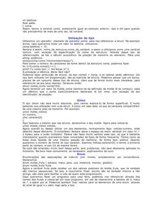 int telefone;
float saldo;
} conta;
Assim, temos a variável conta, exatamente igual ao exemplo anterior. Isso é útil para quando
não precisarmos de mais de uma vez, tal variável.

Utilização do tipo
Utilizamos um operador, chamado de operador ponto, para nos referenciar a struct. No exemplo
acima, caso queiramos botar um valor no telefone, utilizamos:
conta.telefone = 10;
Sempre é assim, nome_da_estrutura.nome_da_variável, e assim a utilizamos como uma variável
comum, com exceção da especificação do nome da estrutura. Através desse tipo de
referenciação, se faz o cálculo automático da posição de memória do elemento. Para uma
string, podemos:
strcpy(conta.nome," meunomeent raaqui");
Para contar o número de caracteres de nome dentro da estrutura conta, podemos fazer:
for (i=0,conta.nome[i], + + i ) ;
printf ("o nome tem -> %d letras n",i);
A utilização é idêntica. Muito fácil não?
Podemos fazer atribuição de structs, do tipo conta2 = conta, e os valores serão idênticos. Um
tipo bem utilizado em programação, são as matrizes de structs. Podemos pensar que um banco,
precisa de um conjunto desse tipo de structs, claro que de forma muito mais complexa, para
referenciar- se aos seus clientes. Teríamos então:
struct molde_conta conta[100];
Agora teremos um vetor do molde_conta (lembre- se da definição de molde lá do começo), cada
um idêntico que o conta tradicionalmente declarado lá em cima, com exceção de seu
identificador de posição.

Union
O tipo Union não será muito discutido, pois vamos explicá- lo de forma superficial. É muito
parecida sua utilização com a de struct, é como um caso dela, só que as variáveis compartilham
de uma mesma área de memória. Por exemplo:
union molde_indice {
int numero;
char caracter[2];
};
Aqui fazemos o mesmo que nas structs, declaramos o seu molde. Agora para utilizá- la:
union molde_indice indices;
Agora quando eu desejo utilizar um dos elementos, normalmente faço: indices.numero, onde
detenho desse elemento. O compilador sempre aloca o espaço da maior variável (no caso int =
2 bytes) para a união completa. Parece não fazer muito sentido esse tipo, só que é bastante
interessante quando precisamos fazer conversões de tipos de forma frequente. Temos como se
fosse duas facetas de uma mesma posição de memória, de forma bem prática. Quando
queremos o número de forma do tipo caracter, dizemos indices.caracter[0] e temos a primeira
parte do número, e com [1] da mesma forma.
Se você não entendeu muito bem dessa parte, sem problemas, não será altamente aplicada no
momento. Na hora mais conveniente, se necessário, explicaremos de novo.

Enum
Enumerações são associações de inteiros com nomes, simplesmente por conveniência.
Declaramos:
enum molde_fruta { banana, maca, pera, uva, melancia, mamao, goiaba };
enum molde_fruta fruta;
Agora a variável fruta pode receber um dos valores possíveis do molde_fruta, que na verdade
são inteiros sequenciais. Só isso, é importante frisar, enums são na verdade inteiros e não
strings, são úteis para facilitar a vida de quem está programando.
Caso queiramos fazer um programa para uma feira, podemos nos referenciar através dos
nomes das frutas e utilizá- las em todo programa, em vez de chamarmos a banana de 0, maca
de 1, e assim por aí. Podemos também fixar valores para os elementos de uma enum, através
do sinal de igual e o valor, logo após o tipo.

 
