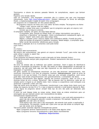 Terminamos a coluna da semana passada falando de compiladores, espero que tenham
gostado.
Façamos uma revisão rápida:
Usar um compilador, uma linguagem compilada não é o mesmo que usar uma linguagem
interpretada, como Perl <ht t p://www.perl.com > . Existem diferenças na forma de execução.
Porém, a implementação é opção de quem criou a linguagem.
Um programa em C é elaborado em dois passos básicos:
•O programa é escrito em texto puro num editor de texto simples. Tal programa se chama
"código f onte" (source code em inglês).
•Passamos o código fonte para o compilador que é o programa que gera um arquivo num
formato que a máquina entenda.
O compilador trabalha, em geral, em duas fases básicas:
O compilador gera, através do código fonte, um código intermediário que ajuda a
simplificar a "gramática" da linguagem. Como o processamento subsequente agirá: um
arquivo "objeto" será criado para cada codigo fonte.
Depois, o linkador junta o arquivo objeto com a biblioteca padrão. A tarefa de juntar
todas as funções do programa é bastante complexa. Nesse estágio, o compilador pode
falhar se ele não encontrar referências para a função.
Para evitar a digitação de 2 ou 3 comandos você pode tentar:
$ gcc fonte.c
ou
$ cc fonte.c
que evitará esse inconveniente.
Na maioria dos computadores, isso gerará um arquivo chamado "a.out", para evitar isso você
pode utilizar a opção -o, assim fica:
gcc -o destino fonte.c
O seu programa se chamará destino e será o derivado do fonte chamado fonte.c.
Erros são provocados sempre pelo programador. Existem basicamente dois tipos de erros:
•Lógico
•Sintaxe
Os erros de sintaxe são os melhores que podem acontecer. Você é capaz de identificá- lo
durante a compilação do programa. Ou seja, não existe um efeito desagradável na execução do
programa, ele não pode fazer algo que seja impossível ou não determinado previamente na
linguagem (= = g ra mát ica).
Em geral, quando os compiladores encontram um erro não terminam imediantamente, mas
continuam procurando e ao final do programa mostram indicativa m e n t e onde os erros se
encontram e do que se tratam. É a mesma coisa que uma correção ortográfica, você nunca
pode falar nada errado ortograficamente nem gramaticalmente, o compilador não deixa.
É bastante traumatizante para alguém, fazendo seu primeiro programa, obter um erro e ver
diversas linhas de erro e avisos "estranhos". Não se assuste nem se desmotive, pode ser um
simples ponto e vírgula ou um detalhe bobo. Com o tempo e a experiência você começará a se
acostumar e aprender a lidar com isso.
Caso não tenha erros de escrita, o compilador transformará o seu código fonte (texto puro) em
código de maquina (os tais 0's e 1's, o que a máquina entende) e você poderá executa- lo. Bem,
e se a lógica do programa estiver errada? Este tipo de erro não pode ser detectado pelo
compilador.
É como se você falasse todas as coisas certas, desse todas as ordens entedíveis para um
empregado seu por exemplo porem com inconsistência de dados.
Exemplificando hipoteticamente:
Você pode falar com seu empregado e ele não entender o que você está expressando e
assim ele não conseguirá executar a tarefa e reclamará. Por exemplo, falando em
japon ês com ele! (erro sin tático)
Você explica tudo certo para o seu empregado, ele entende tudo porém a explicação é
inconsistente. Por exemplo, manda ele ir para uma rua que não existe ou comprar algo
que não existe (erro de lógica).
Tais erros podem acarretar algumas conseqüências graves:
•Que o programa termine repentinamente e às vezes avise alguma coisa
•Que o programa funcione incorretamente e gere dados inconsistentes

Detalhes Impor ta n t e s:

 