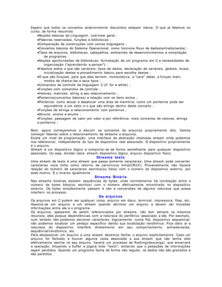 Espero que todos os conceitos anteriormente discutidos estejam claros. O que já falamos no
curso, de forma resumida:
•Noções básicas da Linguagem, overview geral ;
•Palavras reservadas, funções e bibliotecas ;
•Comparação de construções com outras linguagens ;
•Conceitos básicos do Sistema Operacional, como funciona fluxo de dados(entrada/saída) ;
•Tipos de arquivos, bibliotecas, cabeçalhos, ambientes de desenvolvimentos e compilação
de programas ;
•Noções aprofundadas de bibliotecas, formatação de um programa em C e necessidades de
organização ("aprendendo a pensar") ;
•Falamos sobre o que são variáveis, tipos de dados, declaração de variáveis, globais, locais,
inicialização destas e procedimento básico para escolha destas ;
•O que são funçoes, para que elas servem, nomeclatura, a "cara" delas, a funçao main,
modos de chama- las e seus tipos ;
•Comandos de controle da linguagem C (if, for e while) ;
•Funções com comandos de controle ;
•Vetores, matrizes, string e seu relacionamento ;
•Ponteiros(conceitos básicos) e relação com os ítens acima ;
•Ponteiros: como alocar e desalocar uma área de memória, como um ponteiros pode ser
equivalente a um vetor e o que são strings dentro deste conceito ;
•Funções de strings e relacionamento com ponteiros ;
•Structs, unions e enums ;
•Funções: passagem de valor por valor e por referência, mais conceitos de vetores, strings
e ponteiros ;
Bem, agora começaremos a discutir os conceitos de arquivos propriamente dito. Vamos
começar falando sobre o relacionamento de streams e arquivos.
Existe um nível de programação, uma interface de abstração chamada stream onde podemos
nos referenciar, independente do tipo de dispositivo real associado. O dispositivo propriamente
é o arquivo.
Stream é um dispositivo lógico e comporta- se de forma semelhante para qualquer dispositivo
associado. Ou seja, divisão clara: stream dispositivo lógico, arquivo dispositivo físico.

Strea ms texto
Uma stream de texto é uma stream que passa somente caracteres. Uma stream pode converter
caracteres nova linha como retorno de carro/nova linha(CR/LF). Provavelmente não haverá
relação do número de caracteres escritos(ou lidos) com o número do dispositivo externo, por
esse motivo. E o inverso igualmente.

Strea ms Binária
Nas streams binárias existem sequências de bytes, onde normalmente há correlação entre o
número de bytes lidos(ou escritos) com o número efetivamente encontrado no dispositivo
externo. Os bytes simplesmente passam e não a conversões de alguma natureza que possa
interferir no processo.

Os arquivos
Os arquivos em C podem ser qualquer coisa, arquivo em disco, terminal, impressora, fitas, etc.
Associa- se um arquivo a um stream quando abrimos um arquivo e devem ser trocadas
informações entre ele e o programa.
Os arquivos, apesarem de serem referenciados por streams, não tem sempre os mesmos
recursos, eles possue dependências com a natureza do periférico associado a ele. Por exemplo,
num teclado não podemos escrever caracteres, logicamente, numa fita, dispositivo sequencial,
não podemos localizar um pedaço específico dando sua localização randômica. Fica claro ai a
natureza do dispositivo interfere diretamente em seu comportamento, entrada/saída,
sequêncial/randômico, etc.
Para desassociar um arquivo a uma stream devemos fechar o arquivo explicitamente. Caso um
arquivo for fechado e houver alguma coisa associada a sua stream que não tenha sido
efetivamente escrita no seu arquivo, haverá um processo de flushing(descarga), que encerrará
a operação, limpando o buffer e jogará todo "resto", evitando que o pedações de informações
sejam perdidos. Quando um programa fecha de forma não regular, os dados não são gravados e
são perdidos.

 