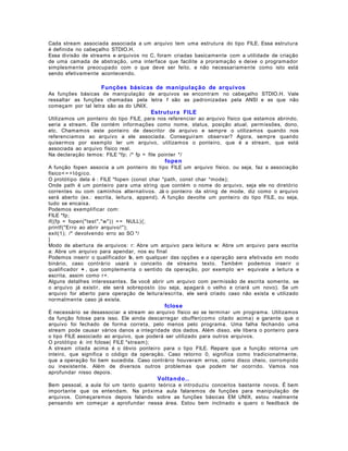 Cada stream associada associada a um arquivo tem uma estrutura do tipo FILE. Essa estrutura
é definida no cabeçalho STDIO.H.
Essa divisão de streams e arquivos no C, foram criadas basicamente com a utilidade de criação
de uma camada de abstração, uma interface que facilite a proramação e deixe o programador
simplesmente preocupado com o que deve ser feito, e não necessariamente como isto está
sendo efetivamente acontecendo.

Funções básicas de manipulação de arquivos
As funções básicas de manipulação de arquivos se encontram no cabeçalho STDIO.H. Vale
ressaltar as funções chamadas pela letra f são as padronizadas pela ANSI e as que não
começam por tal letra são as do UNIX.

Estrutur a FILE
Utilizamos um ponteiro do tipo FILE, para nos referenciar ao arquivo físico que estamos abrindo,
seria a stream. Ele contém informações como nome, status, posição atual, permissões, dono,
etc. Chamamos este ponteiro de descritor de arquivo e sempre o utilizamos quando nos
referenciamos ao arquivo a ele associada. Conseguiram observar? Agora, sempre quando
quisermos por exemplo ler um arquivo, utilizamos o ponteiro, que é a stream, que está
associada ao arquivo físico real.
Na declaração temos: FILE *fp; /* fp = file pointer */

fopen
A função fopen associa a um ponteiro do tipo FILE um arquivo físico, ou seja, faz a associação
físico< = > l ó g ico.
O protótipo dela é : FILE *fopen (const char *path, const char *mode);
Onde path é um ponteiro para uma string que contém o nome do arquivo, seja ele no diretório
correntes ou com caminhos alternativos. Já o ponteiro da string de mode, diz como o arquivo
será aberto (ex.: escrita, leitura, append). A função devolte um ponteiro do tipo FILE, ou seja,
tudo se encaixa.
Podemos exemplificar com:
FILE *fp;
if((fp = fopen("test"," w")) = = NULL){;
printf("Erro ao abrir arquivo! ");
exit(1); /* devolvendo erro ao SO */
}
Modo de abertura de arquivos: r: Abre um arquivo para leitura w: Abre um arquivo para escrita
a: Abre um arquivo para apendar, nos eu final
Podemos inserir o qualificador b , em qualquer das opções e a operação sera efetivada em modo
binário, caso contrário usará o conceito de streams texto. Também podemos inserir o
qualificador + , que complementa o sentido da operação, por exemplo w+ equivale a leitura e
escrita, assim como r+.
Alguns detalhes interessantes. Se você abrir um arquivo com permissão de escrita somente, se
o arquivo já existir, ele será sobreposto (ou seja, apagará o velho e criará um novo). Se um
arquivo for aberto para operação de leitura/escrita, ele será criado caso não exista e utilizado
normalmente caso já exista.

fclose
É necessário se desassociar a stream ao arquivo físico ao se terminar um programa. Utilizamos
da função fclose para isso. Ele ainda descarregar obuffer(como citado acima) e garante que o
arquivo foi fechado de forma correta, pelo menos pelo programa. Uma falha fechando uma
stream pode causar vários danos a integridade dos dados. Além disso, ele libera o ponteiro para
o tipo FILE associado ao arquivo, que poderá ser utilizado para outros arquivos.
O protótipo é: int fclose( FILE *stream);
A stream citada acima é o óbvio ponteiro para o tipo FILE. Repare que a função retorna um
inteiro, que significa o código da operação. Caso retorno 0, significa como tradicionalmente,
que a operação foi bem sucedida. Caso contrário houveram erros, como disco cheio, corrompido
ou inexistente. Além de diversos outros problemas que podem ter ocorrido. Vamos nos
aprofundar nisso depois.

Voltando. .
Bem pessoal, a aula foi um tanto quanto teórica e introduziu conceitos bastante novos. É bem
importante que os entendam. Na próxima aula falaremos de funções para manipulação de
arquivos. Começaremos depois falando sobre as funções básicas EM UNIX, estou realmente
pensando em começar a aprofundar nessa área. Estou bem inclinado e quero o feedback de

 