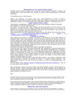 Escrevendo em um arquivo linha a linha
A função fputs() é igual a função putc, só que em vez de trabalhar caracter a caracter, ela
trabalha linha a linha, geralmente uma situação de conforto para o programador. O protótipo
dela segue:
int fputs(const char *s, FILE *stream);
Repare que passamos um ponteiro para char, onde passaremos a string (a linha) e
especificamos qual stream estamos utilizando. Note que é idêntica a função puts, so que deixa
especificar a stream, ao contrário da puts que utiliza stdin. protótipo: int puts(const char *s);

Lendo arquivo linha a linha
Você também, analogamente, pode ler aquivos linha a linha. Repare o protótipo da função:
char *fgets(char *s, int size, FILE *stream);
Ela retorna um ponteiro para string recebida, ela para até achar o fim da linha ou tiver
alcançado o tamanho de size- 1. Stream especifica de onde está sendo lido, e o retorno vai
sempre para o ponteiro que está recebendo. Caso tenha sido encontrado o final de linha ou
EOF, o 0 é armazenado depois do último caracter lido.
Estou disponilizando os dois programinhas, pegue- os e de uma olhada, tem muitíssimas dicas,
arquivo
1
</imagens/programacao/curso_c/20/aula2a.c >
e
arquivo
2
</imagens/programacao/curso_c/20/aula2b.c > .

Voltando no arquivo..
Bem, sabemos que existe um descritor de arquivo, a tal estrutura do tipo FILE, definida no
cabeçalho stdio.h. Bem, nesta descrição, quando é montada a estrutura em memória, existe um
de seus campos que indica a posição onde o ponteiro está posicionado para leitura/escrita. É
assim que fazemos para ler caracteres e escreve- los. Existe a função chamada fseek, que existe
para reposicionar o indicador de posição do descritor de string. Isso mesmo, ela só muda para
onde o ponteiro está direcionado. Você pode correr ele para o início do arquivo, final, ou uma
posição definida por sua pessoa mesmo.
O protótipo da função é: int fseek( FILE *stream, long offset, int whence);
O que isso quer dizer? Bem, você passa qual stream está trabalhando, o descritor logicamente,
passa quantos bytes deseja percorrer a partir de uma posição predeterminada. Ou seja, o
campo whence, você passa onde que é a posição base para início de calculo, por exemplo,
existem a possibilidade de passar as macros: SEEK_SET, SEEK_CUR e SEEK_END, que você
posiciona no início do arquivo, posição corrente ou no final do arquivo. Aí você passa quantos
bytes deseja trabalhar a partir dessa posição. O retorno da função é 0 caso tenha obtido
sucesso e diferente caso não o tenha.
Existem as funções ftell() (protótipo: long ftell( FILE *stream);), que retorna justamente onde
está posicionado o indicador de posição da stream e a função rewind() (protótipo: void
rewind( FILE *stream);) que volta ao início do arquivo, é como um (void)fseek(stream, 0L,
SEEK_SET).
De uma olhada nesse exemplo simples </imagens/programacao/curso_c/20/aula3.c > para se
ter uma idéia de como funciona.
Bem, foi bastante conteúdo esta aula, espero que tenham gostado, qualquer dúvida estamos aí.
Principal pessoal .. vejam os exemplos, eles estão muito fáceis realmente, são os clássicos de
qualquer aula de programação desta matéria e tem de ser vistos. A próxima aula continuamos,
alguns detalhes vou explicar por lá..

XXI
Olamigos! Estou aqui novamente para escrever- lhes mais algumas linhas em nosso curso de programa 鈬 o. O Elias,
pra variar, vai ficar tranquilo, sem nada pra fazer... estou brincando, hein Elias? Ele, bem enrolado como est(), me
deixou encarregado de escrever hoje pra voc 黌.
Como quem gosta de ficar parado lagarto, e quem anda para tr 疽 caranguejo, vamos dar mais uns passos frente no
assunto iniciado hduas aulas. Jsabemos como abrir e fechar um arquivo e algumas fun 鋏 es relacionadas sua leitura
e escrita, trabalhando caracteres e linhas individualmente. Nesta aula, vamos ver mais algumas fun 鋏 es para
acesso e verifica 鈬 o do estado de arquivos, e daremos uma polida em nossos conceitos.

Mante ndo tudo sob controle
Vamos relembrar: um arquivo em C uma stream, um "fluxo" de dados. Como tudo em computa 鈬 o, uma stream
possui um tamanho finito. Se efetuarmos diversas leituras nela, indo da primeira posi 鈬 o em frente, alcan 軋 remos

 