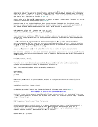 Experimente usar isto nos programas que vocjfez, spara praticar: ao inv 駸 de usar de scanf e printf, leia dados com
fscanf de um arquivo e escreva- os em um outro arquivo com fprintf. O arquivo gerado poderser aberto inclusive em
editores de texto, e vocpoderver o resultado. Mas ATEN ﾇﾃ O: fprintf e fscanf devem ser aplicados a streams texto (ou
seja, abertas sem o qualificador b, explicado na aula 19 ).
Atagora, todas as fun 鋏 es que l 麁 m e escrevem em um arquivo se referem a streams texto. ﾉ uma boa hora para se
questionar a utilidade das tais streams bin 疵 ias (aula 19 ).
Podemos querer ler e/ou escrever uma stream tendo controle total dos bytes dela, para, por exemplo, copiar
fielmente um arquivo, sem alterar nada nele. Assim, abriremos o arquivo usando o jmencionado qualificador b. E
para acessar os dados, teremos duas novas fun 鋏 es, fread e fwrite, definidas da seguinte forma:
size_t fread(void *Buffer, size_t TamItem, size_t Cont, FILE *Fp)
size_t fwrite(void *Buffer, size_t TamItem, size_t Cont, FILE *Fp)
O tipo size_t definido na biblioteca STDIO.H e, para simplificar, podemos dizer que equivale a um inteiro sem sinal
(unsigned int). Lembre- se de que void* um ponteiro qualquer, ou seja, um ponteiro sem tipo. Assim, eu posso usar
um int*, char*, ...
A fun 鈬 o fread opera do seguinte modo: lda stream apontada pela vari 疱 el Fp tantos itens quantos forem
determinados pela vari 疱 el Cont (cada item tem o tamanho em bytes descrito em TamItem) e coloca os bytes lidos
na regi 縊 de mem ia apontada por Buffer. A fun 鈬 o fwrite funciona de modo similar, por 駑 gravando o que estna
regi 縊 de mem ia apontada por Buffer na stream Fp.
As duas fun 鋏 es retornam o n 伹 ero de bytes efetivamente lidos ou escritos do arquivo, respectivamente.
Para determinar o tamanho em bytes de um determinado tipo de dado que queremos ler ou gravar, poss 咩 el usar o
operador sizeof. Como exemplo, podemos querer gravar na stream bin 疵 ia apontada pela vari 疱 el Dados o valor da
vari 疱 el inteira X:
fwrite(&X,sizeof(int),1,Dados);
O tamanho de um inteiro determinado por sizeof(int). Note que o n 伹 ero de bytes que foram efetivamente
gravados, retornado pela fun 鈬 o, pode ser desprezado (e geralmente o .
Seja a struct Pessoa definida por (lembra- se das aulas sobre struct?):
struct Pessoa {
char nome[40];
int idade;
};
Definamos a vari 疱 el Aluno do tipo struct Pessoa. Podemos ler um registro de um aluno de um arquivo com o
comando:
fread(&Aluno,sizeof(struct Pessoa),1,Dados);
Um exemplo de utiliza 鈬 o das fun 鋏 es fread e fwrite pode ser encontrado neste arquivo ( aula3.c ).

Desviando o curso dos aconteci me n tos
Finalizando a nossa coluna, apresento a voc 黌 uma fun 鈬 o que poderser muito 偀 il para "automatizar" programas.
A fun 鈬 o freopen redireciona as streams padr 縊 (stdin, stdout, stderr) para um arquivo qualquer que n quisermos
designar. O seu prot ipo
FILE *freopen(char *NomeArq, char *Mode, FILE *stream)
Onde NomeArq uma string contendo o nome de um arquivo a ser associado stream. A string Mode indica como o
arquivo seraberto, e segue os mesmos moldes de fopen. A fun 鈬 o retorna NULL se ocorrer algum erro no
redirecionamento. Assim, se quisermos redirecionar a sa 冝 a padr 縊 para o arquivo saida.txt em um programa
qualquer, podemos adicionar a seguinte linha no in 兤 io do programa:
freopen("saida.txt","w",stdout);

 
