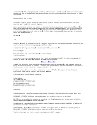 A "automatiza 鈬 o" de um programa pode ser feita se redirecionarmos a entrada padr 縊 (stdin) para um arquivo que
designarmos. Seja um programa que leia dados do teclado para uma finalidade qualquer, podemos fazer, no in 兤 io
do programa:
freopen("meuarq.dat","r",stdin);
Se criarmos o arquivo meuarq.dat em um editor de texto qualquer, podemos colocar nele os dados que seriam
esperados que o usu 疵 io do programa digitasse.
Espero que possamos continuar este assunto em outras oportunidades, jque desejo passar para voc 黌 exerc 兤 ios
para praticar estas fun 鋏 es e conceitos apresentados hoje, mas isso fica para uma outra vez. Por hora, analisem o
que foi apresentado hoje e procurem aplica 鋏 es onde possamos utilizar estes conhecimentos. Sentir- me- ia muito
grato se houver algum retorno (e-mails) de voc 黌. Por favor, digam- me as suas d 俿 idas e suas opinis sobre esta
coluna (aeu escreverei mais...).
Um abra 輟,

XII
Como voc 黌 devem ter percebido o Curso de C estquase terminando. Por isso esta semana estarei ensinando a usar
uma ferramenta muito importante para programa 鈬 o: o make .
Antes de falar dele vejamos uma op 鈬 o do compilador GCC que nos irser 偀 il.
Gerando Objetos
Para gerar objetos com o gcc usamos a op 鈬 o -c. Por exemplo:
$ gcc -c programa.c
A linha acima irgerar o arquivo programa.o . Este o objeto gerado pela compila 鈬 o do arquivo programa .c . No
entanto, tal objeto n 縊 execut 疱 el. Veremos no make qual sua utilidade.

Make e Makefile
O make uma ferramenta muito importante quando se faz um projeto de programa 鈬 o. Sua finalidade diminuir o
tempo de compila 鈬 o quando jse compilou o programa pelo menos uma vez. Isto feito compilando- se apenas o que
foi alterado, sem precisar recompilar o programa todo de novo.
O arquivo que o make usa para saber o que compilar e como o Makefile . Este arquivo deve ser feito pelo
programador. E isso que irei ensinar a fazer: arquivos Makefile .
A estrutura de um arquivo Makefile a seguinte:
[CONSTANTES]
all: [DEPEND ﾊ NCIAS]
[TAB} [COMANDO PARA COMPILAR}
[SE ﾇﾃ O]: [DEPEND ﾊ NCIA]
[TAB} [COMANDO PARA COMPILAR]
Analisando:
[TAB] simplesmente a tecla TAB. Ou seja, preciso colocar [COMANDO PARA COMPILAR] como um par 疊 rafo novo.
[COMANDO PARA COMPILAR] o que deve ser executado para compilar o programa ou parte dele.
[SE ﾇﾃ O] uma parte do Makefile que pode ser executada. A se 鈬 o all especial e deve sempre existir no Makefile.
Quando se executa o make ele procura esta se 鈬 o.
[DEPEND ﾊ NCIA] s 縊 os arquivos que o [COMANDO PARA COMPILAR] precisa que exista (dependa), ou se 鋏 es que
precisam ser executadas antes da atual.
[CONSTANTES] s 縊 vari 疱 eis constantes que vocdefine para utilizar dentro do Makefile, que podem aparece no
[COMANDO PARA COMPILAR]. Estas constantes podem ser vari 疱 eis do ambiente.
Vejamos um exemplo bem simples, onde temos os arquivos inclui.h e teste.c :

 