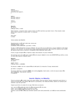 inclui.h :
void imprime() {
printf("Isto sum testen");
}
teste.c :
#include <stdio.h >
#include "inclui.h";
main() {
imprime();
}
Makefile :
all: inclui.h
[TAB] gcc teste.c -o teste
Neste exemplo, o programa teste.c apenas chama a fun 鈬 o imprime() que estem inclui.h. Para compilar, basta
deixar estes 3 arquivos no mesmo diret io e executar:
$ make
Para rodar:
$ ./teste
Vamos analisar este Makefile:
Desmembrando a se 鈬 o all , neste caso, vemos que:
[DEPEND ﾊ NCIA] = inclui.h
[COMANDO PARA COMPILAR] = gcc teste.c -o teste
Ou seja, a se 鈬 o all depende do arquivo inclui.h . Isto quer dizer que se alterarmos o arquivo inclui.h (a data deste,
salvando- o, por exemplo), ao executarmos o make novamente ele irperceber esta mudan 軋 e sabendo que a se 鈬 o
all depende deste arquivo irexecutar o [COMANDO PARA COMPILAR} desta se 鈬 o.
E tudo um jogo de depend 麩 cia. Vejamos a seguir este exemplo um pouco modficado.
Se quizermos criar uma se 鈬 o para a depend 麩 cia do arquivo inclui.h e criar uma [CONSTANTE] que define o nome
do execut 疱 el fazemos o Makefile assim:
Makefile :
NOME=programa
all: parte2
parte2: inclui.h
[TAB] gcc teste.c -o $(NOME)
Ao executar o make , ele irver a depend 麩 cia do all (parte 2) e irexecutla. Ou seja, serexecutado:
gcc teste.c -o programa
Isto porque definimos a constante NOME como sendo programa . Assim sendo, o nome do arquivo execut 疱 el
agora programa . Para executlo, fazemos:
$ ./programa

Usando Objetos no Makefile
Vimos na primeira p 疊 ina deste artigo como gerar objetos. Para que servem? Servem exatamente para diminuir o
tempo de compila 鈬 o, pois objetos s 縊 arquivos C jcompilados, mas n 縊 execut 疱 eis. Vejamos um exemplo para
entender o que isto quer dizer.
Imagine que temos um projeto de um jogo. Nele temos os arquivos:
cor.c, que cont 駑 a paleta de cores e fun 鋏 es de manipula 鈬 o de cores.
video.c, que cont 駑 as fun 鋏 es de controle de v 冝 eo.
timer.c, que cont 駑 fun 鋏 es que ativam um cronetro.
eventos.c, que cont 駑 fun 鋏 es que controlam eventos como tecla pressionada, ou bot 縊 do mouse pressionado,
etc.

 