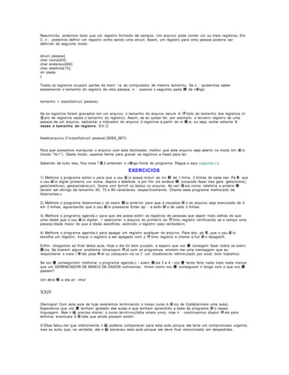 Resumindo, podemos dizer que um registro formado de campos. Um arquivo pode conter um ou mais registros. Em
C, n podemos definir um registro como sendo uma struct. Assim, um registro para uma pessoa poderia ser
definido do seguinte modo:
struct pessoa{
char nome[40];
char endereco[80];
char telefone[15];
int idade;
}
Todos os registros ocupam partes da mem ia do computador de mesmo tamanho. Se n quisermos saber
exatamente o tamanho do registro de uma pessoa, n usamos o seguinte peda 輟 de c  igo:
tamanho = sizeof(struct pessoa);
Se os registros forem gravados em um arquivo, o tamanho do arquivo serum m 伃 tiplo do tamanho dos registros (n
伹 ero de registros vezes o tamanho do registro). Assim, se eu quiser ler, por exemplo, o terceiro registro de uma
pessoa de um arquivo, sadiantar o indicador do arquivo 3 registros a partir do in 兤 io, ou seja, andar adiante 3
vezes o tamanho do registro . Em C:
fseek(arquivo,3*sizeof(struct pessoa),SEEK_SET);
Para que possamos manipular o arquivo com esta facilidade, melhor que este arquivo seja aberto no modo bin 疵 io
(modo "rb+"). Deste modo, usamos fwrite para gravar os registros e fread para ler.
Sabendo de tudo isso, fica mais f 當 il entender o c igo- fonte do programa. Pegue- o aqui ( agenda.c ).

EXERCICIOS
1) Melhore o programa editor.c para que o usu 疵 io possa incluir ao inv 駸 de 1 linha, 3 linhas de cada vez. Pe 軋 que
o usu 疵 io digite primeiro um nome, depois o telefone, e por fim um endere 輟 (vocpode fazer tres gets: gets(nome),
gets(telefone), gets(endereco)). Grave com fprintf os dados no arquivo. As vari 疱 eis nome, telefone e endere 輟
devem ser strings de tamanho 40, 15 e 80 caracteres, respectivamente. Chame esse programa melhorado de
listanomes.c
2) Melhore o programa listanomes.c do exerc 兤 io anterior para que a visualiza 鈬 o do arquivo seja executada de 3
em 3 linhas, aguardando que o usu 疵 io pressione Enter ap a exibi 鈬 o de cada 3 linhas.
3) Melhore o programa agenda.c para que ele possa exibir os registros de pessoas que sejam mais velhas do que
uma idade que o usu 疵 io digitar. ﾉ spercorrer o arquivo do primeiro ao 伃 timo registro verificando se o campo uma
pessoa.idade maior do que a idade escolhida, exibindo o registro caso verdadeiro.
4) Melhore o programa agenda.c para apagar um registro qualquer do arquivo. Para isto, pe 軋 que o usu 疵 io
escolha um registro, troque o registro a ser apagado com o 伃 timo registro e chame a fun 鈬 o ApagaUlt.
Enfim, chegamos ao final desta aula. Hoje o dia foi bem puxado, e espero que voc 黌 consigam fazer todos os exerc
兤 ios. Se tiverem algum problema intranspon 咩 el com os programas, enviem- me uma mensagem que eu
responderei o mais r 疳 ido poss 咩 el ou coloquem- na no fum (totalmente reformulado por sinal, bom trabalho).
Se voc 黌 conseguirem melhorar o programa agenda.c - exerc 兤 ios 3 e 4 - voc 黌 terao feito nada mais nada menos
que um GERENCIADOR DE BANCO DE DADOS rudimentar. Viram como voc 黌 conseguem ir longe com o que voc 黌
jsabem?
Um abra 輟 e ata prima!

XXIV
Olamigos! Com esta aula de hoje estaremos terminando o nosso curso b 疽 ico de C(sfaltarmais uma aula).
Esperamos que voc 黌 tenham gostado das aulas e que tenham aprendido a base da programa 鈬 o nessa
linguagem. Mas n 縊 precisa chorar; o curso terminou(falta smais uma), mas n continuamos dispon 咩 eis para
eliminar eventuais d 俿 idas que ainda possam existir.
O Elias falou- me que infelizmente n 縊 poderia comparecer para esta aula porque ele teria um compromisso urgente,
mas eu acho que, na verdade, ele n 縊 escreveu esta aula porque ele deve ficar emocionado em despedidas.

 