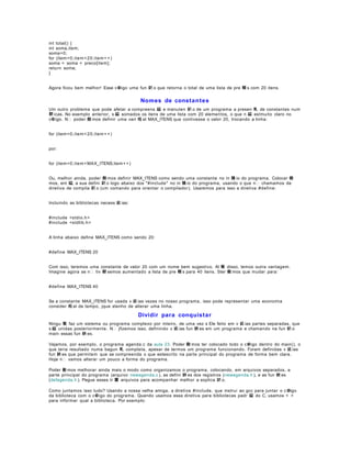 int total() {
int soma,item;
soma=0;
for (item =0;item < 2 0;item + + )
soma = soma + preco[item];
return soma;
}
Agora ficou bem melhor! Esse c igo uma fun 鈬 o que retorna o total de uma lista de pre 輟 s com 20 itens.

Nomes de constant es
Um outro problema que pode afetar a compreens 縊 e manuten 鈬 o de um programa a presen 軋 de constantes num
駻 icas. No exemplo anterior, s 縊 somados os itens de uma lista com 20 elementos, o que n 縊 estmuito claro no
c  igo. N poder 僘 mos definir uma vari 疱 el MAX_ITENS que contivesse o valor 20, trocando a linha:
for (item =0;item < 2 0;item + + )
por:
for (item =0;item < MAX_ITENS;item + + )
Ou, melhor ainda, poder 僘 mos definir MAX_ITENS como sendo uma constante no in 兤 io do programa. Colocar 僘
mos, ent 縊, a sua defini 鈬 o logo abaixo dos "#include" no in 兤 io do programa, usando o que n chamamos de
diretiva de compila 鈬 o (um comando para orientar o compilador). Usaremos para isso a diretiva #define:
Incluindo as bibliotecas necess 疵 ias:
#include <stdio.h >
#include <stdlib.h >
A linha abaixo define MAX_ITENS como sendo 20:
#define MAX_ITENS 20
Com isso, teremos uma constante de valor 20 com um nome bem sugestivo. Al 駑 disso, temos outra vantagem.
Imagine agora se n tiv 駸 semos aumentado a lista de pre 輟 s para 40 itens. Ster 僘 mos que mudar para:
#define MAX_ITENS 40
Se a constante MAX_ITENS for usada v 疵 ias vezes no nosso programa, isso pode representar uma economia
consider 疱 el de tempo, jque stenho de alterar uma linha.

Dividir para conquistar
Ningu 駑 faz um sistema ou programa complexo por inteiro, de uma vez s Ele feito em v 疵 ias partes separadas, que
s 縊 unidas posteriormente. N jfizemos isso, definindo v 疵 ias fun 鋏 es em um programa e chamando na fun 鈬 o
main essas fun 鋏 es.
Vejamos, por exemplo, o programa agenda.c da aula 23 . Poder 僘 mos ter colocado todo o c igo dentro do main(), o
que teria resultado numa bagun 軋 completa, apesar de termos um programa funcionando. Foram definidas v 疵 ias
fun 鋏 es que permitem que se compreenda o que estescrito na parte principal do programa de forma bem clara.
Hoje n vamos alterar um pouco a forma do programa.
Poder 僘 mos melhorar ainda mais o modo como organizamos o programa, colocando, em arquivos separados, a
parte principal do programa (arquivo newagenda.c ), as defini 鋏 es dos registros (newagenda.h ), e as fun 鋏 es
(defagenda.h ). Pegue esses tr 黌 arquivos para acompanhar melhor a explica 鈬 o.
Como juntamos isso tudo? Usando a nossa velha amiga, a diretiva #include, que instrui ao gcc para juntar o c igo
da biblioteca com o c igo do programa. Quando usamos essa diretiva para bibliotecas padr 縊 do C, usamos < >
para informar qual a biblioteca. Por exemplo:

 