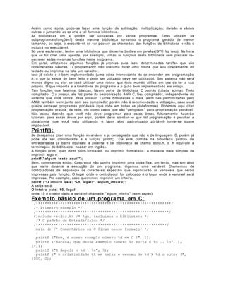 Assim como soma, pode- se fazer uma função de subtração, multiplicação, divisão e várias
outras e juntando- as se cria a tal famosa biblioteca.
As bibliotecas em si podem ser utilizadas por vários programas. Estes utilizam os
subprogramas(funções! ) desta mesma biblioteca tornando o programa gerado de menor
tamanho, ou seja, o executável só vai possuir as chamadas das funções da biblioteca e não o
incluirá no executável.
Só para esclarecer, tenho uma biblioteca que desenha botões em janelas(GTK faz isso). Na hora
que se for criar uma agenda, por exemplo, utilizo as funções desta biblioteca sem precisar reescrever estas mesmas funções neste programa.
Em geral, utilizamos algumas funções já prontas para fazer determinadas tarefas que são
consideradas básicas. O programador não costuma fazer uma rotina que leia diretamente do
teclado ou imprima na tela um caracter.
Isso já existe e é bem implementado (uma coisa interessante de se entender em programação
é, o que já existe de bem feito e pode ser utilizado deve ser utilizado). Seu sistema não será
menos digno ou pior se você utilizar uma rotina que todo mundo utiliza em vez de ter a sua
própria. O que importa e a finalidade do programa e o quão bem implementado ele esteja.
Tais funções que falamos, básicas, fazem parte da biblioteca C padrão (citada acima). Todo
compilador C a possui, ele faz parte da padronização ANSI C. Seu compilador, independente do
sistema que você utiliza, deve possuir. Outras bibliotecas a mais, além das padronizadas pelo
ANSI, também vem junto com seu compilador porém não é recomendado a utilização, caso você
queira escrever programas portáveis (que rode em todas as plataformas). Podemos aqui citar
programação gráfica, de rede, etc como casos que são "perigosos" para programação portável.
Não estou dizendo que você não deve programar para estas áreas, futuramente haverão
tutoriais para essas áreas por aqui, porém deve atentar- se que tal programação é peculiar a
plataforma que você está utilizando e fazer algo padronizado portável torna- se quase
impossível.

Printf( ):
Se desejamos citar uma função invariável e já consagrada que não é da linguagem C, porém já
pode até ser considerada é a função printf(). Ela está contida na biblioteca padrão de
entrada/saida (a barra equivale a palavra e tal biblioteca se chama stdio.h, o .h equivale a
terminação de biblioteca, header em inglês).
A função printf quer dizer print- formated, ou imprimir formatado. A maneira mais simples de
imprimir algo é:
printf(" al g u m texto aqui !" );
Bem, comecemos então. Caso você não queira imprimir uma coisa fixa, um texto, mas sim algo
que varie durante a execução de um programa, digamos uma variável. Chamemos de
controladores de seqüência os caracteres especiais que significarão as variáveis que serão
impressas pela função. O lugar onde o controlador for colocado é o lugar onde a variável será
impressa. Por exemplo, caso queiramos imprimir um inteiro.
printf ("O inteiro vale: %d, legal !", algum_int eiro);
A saída será:
O inteiro vale: 10, legal !
onde 10 é o valor dado a variável chamada "algum_inteiro" (sem aspas)

Exemplo básico de um programa em C:
/*************************************************************/
/* Primeiro exemplo */
/************************************************************/
#include <stdio.h> /* Aqui incluimos a biblioteca */
/* C padrão de Entrada/Saída */
/***********************************************************/
main () /* Comentários em C ficam nesse formato! */
{
printf ("Bem, é nosso exemplo número %d em C !", 1);
printf ("Bacana, que desse exemplo número %d surja o %d .. n", 1,
1+1);
printf ("E depois o %d ! n", 3);
printf (" A criatividade tá em baixa e venceu de %d X %d o autor !",
1000, 0);

 