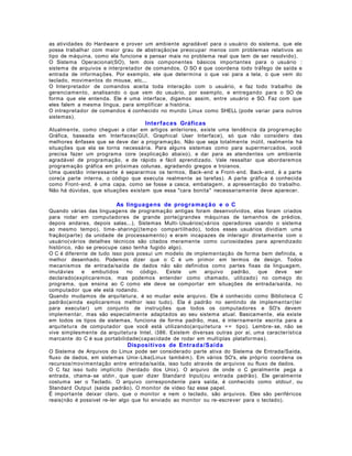 as atividades do Hardware e prover um ambiente agradável para o usuário do sistema, que ele
possa trabalhar com maior grau de abstração(se preocupar menos com problemas relativos ao
tipo de máquina, como ela funcione e pensar mais no problema real que tem de ser resolvido).
O Sistema Operacional(SO), tem dois componentes básicos importantes para o usuário :
sistema de arquivos e interpretador de comandos. O SO é que coordena todo tráfego de saída e
entrada de informações. Por exemplo, ele que determina o que vai para a tela, o que vem do
teclado, movimentos do mouse, etc...
O Interpretador de comandos aceita toda interação com o usuário, e faz todo trabalho de
gerenciamento, analisando o que vem do usuário, por exemplo, e entregando para o SO de
forma que ele entenda. Ele é uma interface, digamos assim, entre usuário e SO. Faz com que
eles falem a mesma língua, para simplificar a história.
O intrepretador de comandos é conhecido no mundo Linux como SHELL (pode variar para outros
sistemas).

Interfaces Gráficas
Atualmente, como cheguei a citar em artigos anteriores, existe uma tendência da programação
Gráfica, baseada em Interfaces(GUI, Graphical User Interface), só que não considero das
melhores ênfases que se deve dar a programação. Não que seja totalmente inútil, realmente há
situações que ela se torna necessária. Para alguns sistemas como para supermercados, você
precisa fazer um programa core (explicação abaixo), e dar para as atendentes um ambiente
agradável de programação, e de rápido e fácil aprendizado. Vale ressaltar que abordaremos
programação gráfica em próximas colunas, agradando gregos e troianos.
Uma questão interessante é separarmos os termos, Back- end e Front- end. Back- end, é a parte
core(a parte interna, o código que executa realmente as tarefas). A parte gráfica é conhecida
como Front- end, é uma capa, como se fosse a casca, embalagem, a apresentação do trabalho.
Não há dúvidas, que situações existam que essa "cara bonita" necessariamente deve aparecer.

As linguage ns de progra m aç ão e o C
Quando várias das linguagens de programação antigas foram desenvolvidos, elas foram criados
para rodar em computadores de grande porte(grandes máquinas de tamanhos de prédios,
depois andares, depois salas...), Sistemas Multi- Usuários(vários operadores usando o sistema
ao mesmo tempo), time- sharing((tempo compartilhado), todos esses usuários dividiam uma
fração(parte) da unidade de processamento) e eram incapazes de interagir diretamente com o
usuário(vários detalhes técnicos são citados meramente como curiosidades para aprendizado
histórico, não se preocupe caso tenha fugido algo).
O C é diferente de tudo isso pois possui um modelo de implementação de forma bem definida, e
melhor desenhado. Podemos dizer que o C é um primor em termos de design. Todos
mecanismos de entrada/saída de dados não são definidos como partes fixas da linguagem,
imutávies
e embutidos
no código.
Existe
um
arquivo
padrão,
que deve
ser
declarado(explicaremos, mas podemos entender como chamado, utilizado) no começo do
programa, que ensina ao C como ele deve se comportar em situações de entrada/saída, no
computador que ele está rodando.
Quando mudamos de arquitetura, é so mudar este arquivo. Ele é conhecido como Biblioteca C
padrão(ainda explicaremos melhor isso tudo). Ela é padrão no sentindo de implementar(ter
para executar) um conjunto de instruções que todos os computadores e SO's devem
implementar, mas são especialmente adaptados ao seu sistema atual. Basicamente, ela existe
em todos os tipos de sistemas, funciona de forma padrão, mas, é internamente escrita para a
arquitetura de computador que você está utilizando(arquitetura = = tipo). Lembre- se, não se
vive simplesmente da arquitetura Intel, i386. Existem diversas outras por aí, uma característica
marcante do C é sua portabilidade(capacidade de rodar em multiplas plataformas).

Dispositivos de Entrada/Saída
O Sistema de Arquivos do Linux pode ser considerado parte ativa do Sistema de Entrada/Saída,
fluxo de dados, em sistemas Unix- Like(Linux também). Em vários SO's, ele próprio coordena os
recursos/movimentação entre entrada/saída, isso tudo através de arquivos ou fluxo de dados.
O C faz isso tudo implícito (herdado dos Unix). O arquivo de onde o C geralmente pega a
entrada, chama- se stdin , que quer dizer Standard Input(ou entrada padrão). Ele geralmente
costuma ser o Teclado. O arquivo correspondente para saída, é conhecido como stdout , ou
Standard Output (saída padrão). O monitor de vídeo faz esse papel.
É importante deixar claro, que o monitor e nem o teclado, são arquivos. Eles são periféricos
reais(não é possível re- ler algo que foi enviado ao monitor ou re- escrever para o teclado).

 