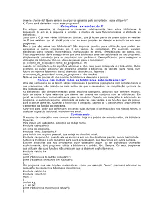 deveria chama- lo? Quais seriam os arquivos gerados pelo compilador, após utiliza- lo?
4) Como você deveriam rodar esse programa?

Cabeçalhos, extensões do C
Em artigos passados, já chegamos a conversar relativamente bem sobre bibliotecas. A
linguagem C, em si, é pequena e simples, e muitos de suas funcionalidades é atribuida as
bibliotecas.
Junto com o C já vem várias bibliotecas básicas, que já fazem parte de quase todas as versões
de C que existem por aí. Você pode criar as suas próprias se desejar e embuti- las em seus
programas.
Mas o que são essas tais bibliotecas? São arquivos prontos para utilização que podem ser
agregados a outros programas em C em tempo de compilação. Por exemplo, existem
bibliotecas para funções matemáticas, manipulação de string, entrada/saída de dados, etc.
Todo programador deve assegurar- se que uma biblioteca deve ser adicionada ao seu programa,
simplesmente passando para o compilador um parâmetro. Exemplificando, para assegurar a
utilização da biblioteca libm.so, deve- se passar para o compilador:
cc -o nome_do_executável nome_do_programa.c -lm
quando for compila- lo o -lm significa adicionar a libm, isso quem interpreta é o link- editor. Outro
exemplo, se quiser adicionar ao programa anterior a biblioteca de sockets (para redes, num
futuro de repente falaremos disso) chamada libsocket.so, fazemos :
cc -o nome_do_executável nome_do_programa.c -lm -lsocket
Nota- se que só precisa do -l e o nome da biblioteca desejada e pronto.

Porque não incluir todas as bibliotecas automa tic a m e n t e?
Uma das vantagens de se terem várias bibliotecas é gerarmos o programa com simplesmente o
que precisamos, não criando- os mais lentos do que o necessário, na compiliação (procura de
libs (bibliotecas)).
As bibliotecas são complementadas pelos arquivos- cabeçalho, arquivos que definem macros,
tipos de dados e tipos externos que devem ser usados em conjunto com as bibliotecas. Em
geral, se confundem conceitualmente para os usuários. Quando um cabeçalho é adicionado ao
programa, é automaticamente adicionada as palavras reservadas, e as funções que ele possui,
para o parser acha- las. Quando a biblioteca é utilizada, usando o -l, adicionamos propriamente
o endereço da função ao programa.
Aproveito para pedir que continuem deixando suas duvidas e contribuições nos nossos fóruns, e
qualquer sugestão adicional, mandem- me email.

Continua ndo. .
O arquivo de cabeçalho mais comum existente hoje é o padrão de entrada/saída, da biblioteca
C padrão.
Para incluir um cabeçalho, adicione ao código fonte:
#include cabecalho.h
em cima do programa.
#include "meu_cabecalho.h"
para incluir um arquivo pessoal, que esteja no diretório atual.
#include <arquivo.h > quando ele se encontra em um dos diretórios padrão, como /usr/include.
A diretiva #include é um comando para o pré- processador, que falaremos em outra semana.
Existem situações que não precisamos dizer cabeçalho algum ou ter bibliotecas chamadas
explicitamente, todo programa utiliza a biblioteca c padrão, libc. Sempre. Ou seja, programas
que utilizam de suas funções não precisam que a chamem explicitamente.
#include <stdio.h >
main() {
printf ("Biblioteca C padrão incluidan");
printf ("Estamos brincando em OLinux! ");
}
Um programa que use funções matemáticas, como por exemplo "seno", precisará adicionar os
cabeçalho da respectiva biblioteca matemática.
#include <stdio.h >
#include < mat h.h >
main ()
{
double x,y;
y = sin (x);
printf ("Biblioteca matemática okay! ");
}

 
