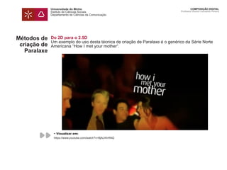 Universidade do Minho
Instituto de Ciências Sociais
Departamento de Ciências da Comunicação
COMPOSIÇÃO DIGITAL
Professor Doutor Leonardo Pereira
Métodos de
criação de
Paralaxe
Do 2D para o 2.5D
Um exemplo do uso desta técnica de criação de Paralaxe é o genérico da Série Norte
Americana “How I met your mother“.
• Visualizar em:
https://www.youtube.com/watch?v=BjALKhHIitQ
 