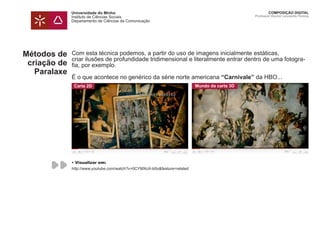 Universidade do Minho
Instituto de Ciências Sociais
Departamento de Ciências da Comunicação
COMPOSIÇÃO DIGITAL
Professor Doutor Leonardo Pereira
Métodos de
criação de
Paralaxe
Com esta técnica podemos, a partir do uso de imagens inicialmente estáticas,
criar ilusões de profundidade tridimensional e literalmente entrar dentro de uma fotogra-
fia, por exemplo.
É o que acontece no genérico da série norte americana “Carnivale” da HBO...
Carta 2D Mundo da carta 3D
• Visualizar em:
http://www.youtube.com/watch?v=0CYMXoX-b0o&feature=related
 