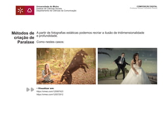 Universidade do Minho
Instituto de Ciências Sociais
Departamento de Ciências da Comunicação
COMPOSIÇÃO DIGITAL
Professor Doutor Leonardo Pereira
Métodos de
criação de
Paralaxe
A partir de fotografias estáticas podemos recriar a ilusão de tridimensionalidade
e profundidade.
Como nestes casos:
• Visualizar em:
https://vimeo.com/125587423
https://vimeo.com/125572912
 