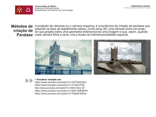 Universidade do Minho
Instituto de Ciências Sociais
Departamento de Ciências da Comunicação
COMPOSIÇÃO DIGITAL
Professor Doutor Leonardo Pereira
Métodos de
criação de
Paralaxe
A projeção de câmaras ou o camera mapping, é uma técnica de criação de paralaxe que
assenta na ideia de digitalmente utilizar, numa cena 3D, uma câmara como um proje-
tor que projeta sobre uma geometria tridimensional uma imagem e que, assim, quando
outra câmara filma a cena, cria a ilusão de tridimensionalidade espacial.
• Visualizar exemplo em:
https://www.youtube.com/watch?v=zS7TheOr9oU
https://www.youtube.com/watch?v=Jr7JEitJTZQ
http://www.youtube.com/watch?v=cNhII-Gh2_M
https://www.youtube.com/watch?v=SdO-mMnMxFk
https://www.youtube.com/watch?v=YQw58-AfZws
 