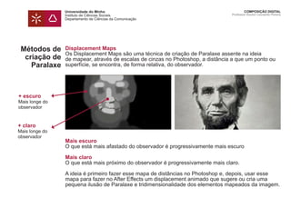 Universidade do Minho
Instituto de Ciências Sociais
Departamento de Ciências da Comunicação
COMPOSIÇÃO DIGITAL
Professor Doutor Leonardo Pereira
Métodos de
criação de
Paralaxe
Displacement Maps
Os Displacement Maps são uma técnica de criação de Paralaxe assente na ideia
de mapear, através de escalas de cinzas no Photoshop, a distância a que um ponto ou
superfície, se encontra, de forma relativa, do observador.
Mais escuro
O que está mais afastado do observador é progressivamente mais escuro
Mais claro
O que está mais próximo do observador é progressivamente mais claro.
A ideia é primeiro fazer esse mapa de distâncias no Photoshop e, depois, usar esse
mapa para fazer no After Effects um displacement animado que sugere ou cria uma
pequena ilusão de Paralaxe e tridimensionalidade dos elementos mapeados da imagem.
+ escuro
Mais longe do
observador
+ claro
Mais longe do
observador
 