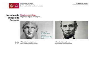 Universidade do Minho
Instituto de Ciências Sociais
Departamento de Ciências da Comunicação
COMPOSIÇÃO DIGITAL
Professor Doutor Leonardo Pereira
Métodos de
criação de
Paralaxe
Displacement Maps
Vejamos alguns exemplos...
• Visualizar exemplo em:
https://vimeo.com/45730595
• Visualizar exemplo em:
https://vimeo.com/88899588
 