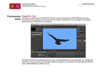 Universidade do Minho
Instituto de Ciências Sociais
Departamento de Ciências da Comunicação
COMPOSIÇÃO DIGITAL
Professor Doutor Leonardo Pereira
Puppet Pin Tool
Tal como o nome diz a Puppet Pin Tool é uma ferramenta do After Effects que nos
permite animar pequenos movimentos de partes individuais de uma figura recortada,
como se de um fantoche se tratasse.
Esta ferramenta é excelente para se usar combinadamente com técnicas de criação de
paralaxe, uma vez que nos permite adicionar ligeiros movimentos às figuras que adicio-
nam credibilidade ao efeito visual.
Ferramenta
extra
 